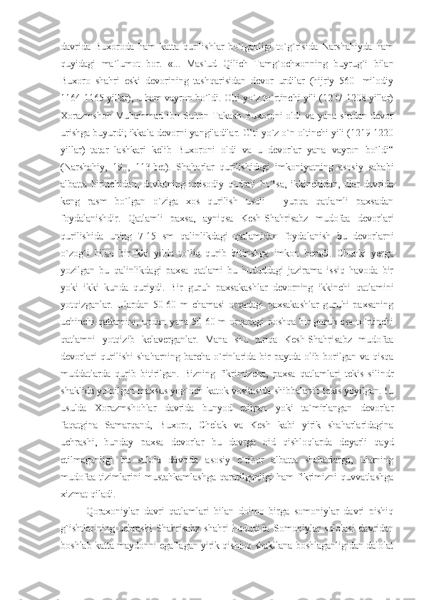 davrida   Buxoroda   ham   katta   qurilishlar   bo`lganligi   to`g`risida   Narshahiyda   ham
quyidagi   ma`lumot   bor.   «...   Mas`ud   Qilich   Tamg`ochxonning   buyrug`i   bilan
Buxoro   shahri   eski   devorining   tashqarisidan   devor   urdilar   (hijriy   560-   milodiy
1164-1165 yillar), u ham vayron bo`ldi. Olti yo`z to`rtinchi yili (1207-1208 yillar)
Xorazmshoh  Muhammad  ibn Sulton Takash  Buxoroni  oldi  va yana sirtdan devor
urishga buyurdi; ikkala devorni yangiladilar.  Olti yo`z o`n oltinchi yili (1219-1220
yillar)   tatar   lashkari   kelib   Buxoroni   oldi   va   u   devorlar   yana   vayron   bo`ldi“
(Narshahiy,   19..,   113-bet).   Shaharlar   qurilishidagi   imkoniyatning   asosiy   sababi
albatta   birinchidan,   davlatning   iqtisodiy   qudrati   bo`lsa,   ikkinchidan,   ular   davrida
keng   rasm   bo`lgan   o`ziga   xos   qurilish   usuli   -   yupqa   qatlamli   paxsadan
foydalanishdir.   Qatlamli   paxsa,   ayniqsa   Kesh-Shahrisabz   mudofaa   devorlari
qurilishida   uning   7-15   sm   qalinlikdagi   qatlamidan   foydalanish   bu   devorlarni
o`zog`i   bilan   bir-ikki   yilda   to`liq   qurib   bitirishga   imkon   beradi.   Chunki   yerga
yozilgan   bu   qalinlikdagi   paxsa   qatlami   bu   hududdagi   jazirama   issiq   havoda   bir
yoki   ikki   kunda   quriydi.   Bir   guruh   paxsakashlar   devorning   ikkinchi   qatlamini
yotqizganlar.   Ulardan   50-60   m   chamasi   orqadagi   paxsakashlar   guruhi   paxsaning
uchinchi qatlamini, undan yana 50-60 m orqadagi  boshqa bir guruh esa to`rtinchi
qatlamni   yotqizib   kelaverganlar.   Mana   shu   tariqa   Kesh-Shahrisabz   mudofaa
devorlari  qurilishi  shaharning barcha o`rinlarida bir  paytda olib borilgan va qisqa
muddatlarda   qurib   bitirilgan.   Bizning   fikrimizcha,   paxsa   qatlamlari   tekis   silindr
shaklida yo`nilgan maxsus yog`och-katok vositasida shibbalanib tekis yoyilgan.Bu
usulda   Xorazmshohlar   davrida   bunyod   etilgan   yoki   ta`mirlangan   devorlar
faqatgina   Samarqand,   Buxoro,   Chelak   va   Kesh   kabi   yirik   shaharlaridagina
uchrashi,   bunday   paxsa   devorlar   bu   davrga   oid   qishloqlarda   deyarli   qayd
etilmaganligi   bu   sulola   davrida   asosiy   e`tibor   albatta   shaharlarga,   ularning
mudofaa   tizimlarini   mustahkamlashga   qaratilganligi   ham   fikrimizni   quvvatlashga
xizmat qiladi.
Qoraxoniylar   davri   qatlamlari   bilan   doimo   birga   somoniylar   davri   pishiq
g`ishtlarining   uchrashi   Shahrisabz   shahri   hududida   Somoniylar   sulolasi   davridan
boshlab katta maydonni egallagan yirik qishloq shakllana boshlaganligidan dalolat 