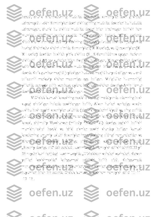 beradi,   chunki   Shahrisabzning   mudofaa   devorlarida   somoniylar   davri   g`ishtlari
uchramaydi. Lekin Somoniylar davri qishlog`ining mudofaa devorlari bu hududda
uchramagan,   chunki   bu   qishloq   mudofaa   devori   bilan   o`ralmagan   bo`lishi   ham
mumkin.Ushbu   ma`lumotlar   asosida   fikr   yuritadigan   bo`lsak,   XI-XII   asrlarda
Kitob shahri o`rnidagi qadimiy Keshning inqirozga yo`z tuta boshlashi jarayonida
hozirgi Shahrisabz shahri o`rnida Somoniylar (IX-X asrlar), va Qoraxoniylar (XI-
XII   asrlar)   davridan   boshlab   yirik   qishloq   (SH.S.Kamoliddinov   aytgan   Barknon
qishlog`i   -   R.A.)   tez   sur`atlar   bilan   rivojlana   boshlagan,   Xorazmshohlar   davriga
kelib   esa   uning   atrofi   mahobatli   mudofaa   devorlari   bilan   o`ralgan,   mana   shu
davrda Ko`k gumbaz masjidi joylashgan hududda masjid bunyod etilgan va u endi
to`laqonli   markaziy   shahar   maqomiga   ega   bo`lgan.   Mo`g`ullar   hUqmronligi
yillarida   qarovsiz   qolib   xarobaga   aylana   boshlagan   shahar   devorlar   Amir   Temur
davriga kelib butunlay qaytadan tiklangan.
V.Chelak   kumush   kosasining   pastki  qismidagi   medalyonda  odamning  bosh
suyagi   cho zilgan   holatda   tasvirlangan   bo lib,   Alxon   hunlari   san atiga   xosdir.ʻ ʻ ʼ
Ushbu bosh tasviri sosoniylar  uslubida (qirollik lentalarini  kiyadi va o ng qo lida	
ʻ ʻ
gul tutadi) ko rsatilgan. Uni Mehama tangalarida ham ko rish mumkin[9]. Chelak	
ʻ ʻ
kosasi,   ehtimoliy   Vaxshunvar   (milodiy   430/440-490)   davriga   tegishli   bo lishi	
ʻ
mumkin.Tashqi   bezaki   va   ichki   qismlar   tasviri   shunday   bo lgan   kumush	
ʻ
kosalarning   umumiy   uslubi   Sosoniylar   imperiyasining   oldingi   namunalaridan   va
Ahamoniylar   imperiyasi   kosalariga   o xshaganligi   sababli   stilistik   jihatdan	
ʻ
„Sosoniy davriga oid“ deb qaraladi.Luvr muzeyida namoyish etilishi tahrir2022-yil
23-noyabr kuni Parijdagi Luvr muzeyida „O zbekiston vohalari xazinalari. Karvon	
ʻ
yo llari   kesishmasida“   ko rgazmasi   ochilishi   bo lib   o tdi.   Ko rgazmada	
ʻ ʻ ʻ ʻ ʻ
monumental va dastgoh san ati buyumlari, devor rasmlari, dekorativ-amaliy san at	
ʼ ʼ
buyumlari   bilan   bir   qatorda   Chelak   kumush   kosasi   ham   namoyish   etildi[10][11]
[12][13]. 