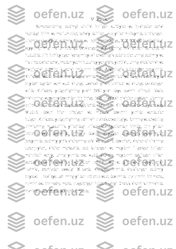 VI.Xulosa
Samarqandning   qadimgi   aholisi   bo`lgan   sufdiylar   va   boshqalar   tarixi
haqidagi   bilim   va  ma`lumotlar,   tarixiy   dalillar   uzoq   yillar   mobaynida  to`plangan.
Ularning aksariyati qadimiy Sharq va Farb manbalariga, XIX-XX asr boshlaridagi
sayyohlarining   ma`lumotlariga   asoslangan.   XX   asrning   boshlaridan   Samarqand
hududida olib borilayotgan keng miqyosli arxeologik tadqiqotlar uning qadimiy va
ilk o`rta asrlar tarixi, madaniyatini butunlay yangicha yoritish, uning shakllanish va
rivojlanish   tadrijini   kuzatish   imkonini   berdi.   Arxeologik   tadqiqotlar   jarayonida
Ko ktepa   Mudofa   devorining   tag   qismidan   g isht   topiladi   va   bu   g isht   Afrosiyobʻ ʻ ʻ
poyderi   tagidan   xam   xudi   shunga   uxshash   g isht   topiladi   va   shunga   asoslangan	
ʻ
xolda   Ko ktepa   yodgorligining   yoshi   2750-yosh   deya   taxmin   qilinadi   Ikkala	
ʻ
inshotning   xam   poydevoridan   bir-biriga   juda   o xshash   pishtlar   topilgan   ularning	
ʻ
qolipi   bitta   faqat   gishtdagi   tamg alarida   farq   bor.   Ko ktepa   shaxri   aylanasiga	
ʻ ʻ
Mudofa   devor   bilan   o ralgan   va   mudofa   devorini   yonida   xandaqlar	
ʻ
bulgan .Ko`ktepa yodgorligining ochilishi o`zbek arxeologiya fanining va arxeolog
olimlarning   mustaqillik   yillaridagi   o`lkan   kashfiyotlaridan   biridir.   O`n   yildan
ortiqroq   vaqt   davomida   tinimsiz   davom   etayotgan   arxeologik   qazishmalar
jarayonida  qadimiy yirik shaharning arki  va mudofa devorlari, shahar  aholisining
turar-joylari,   shahar   markazida   qad   ko`targan   va   maydoni   1   gektar   bo`lgan
mahobatli   saroy,   uning   yonida   esa   xuddi   shuncha   maydonni   egallagan   o`lkan
zardushtiylik   ibodatxonasi   xarobalari   ochildi.   Xulosa   qilib   shuni   qayd   etish
lozimki,   eramizdan   avvalgi   XI-asrda   Ko`ktepa   o`rnida   shakllangan   qadimiy
poytaxt – Basileya uch ming yildan ortiqroq vaqt davomida o`z o`rnini bir marta,
nomini  esa bir  necha marta o`zgartirgan holda hozirgi  Chelak  shahri  ko`rinishida
bizning kunlargacha yashab kelmoqda. 