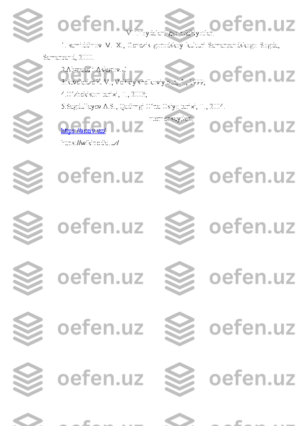 VII.Foydalanilgan adabiyotlar.
1.Isamiddinov   M.   X.,   Genezis   gorodskoy   kulturi   Samarqandskogo   Sogda,
Samarqand, 2000.
2.Ahmadali Askarov.[1]
3.Rtveladze E. V., Velikiy shelkoviy put, T., 1999;
4.O zbekiston tarixi, T., 2003;ʻ
5.Sagdullayev A.S., Qadimgi O rta Osiyo tarixi, T., 2004.	
ʻ
Interner saytlari.
https://arxiv.uz/
https://wikipedia.uz/ 