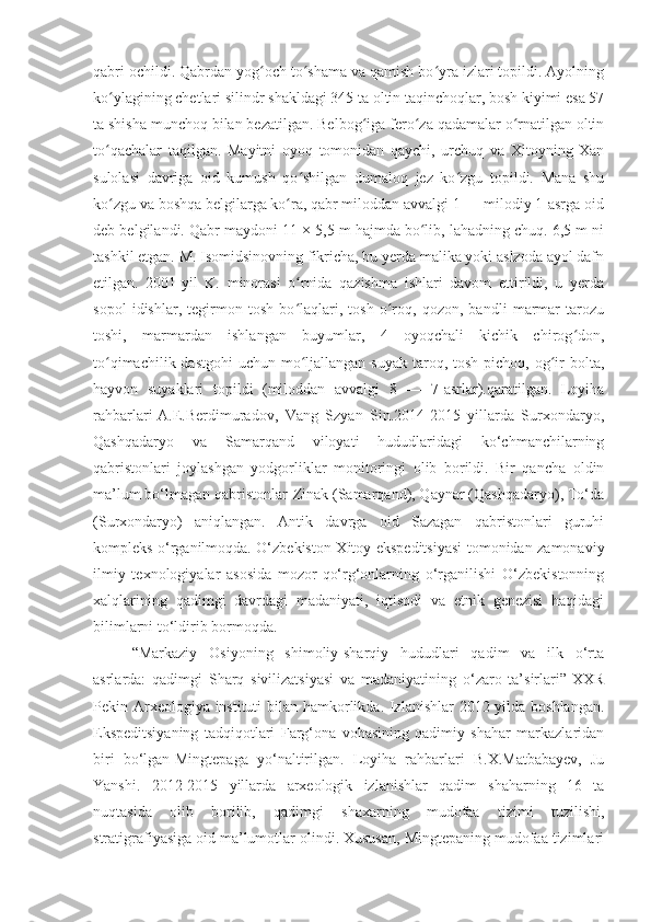 qabri ochildi. Qabrdan yog och to shama va qamish bo yra izlari topildi. Ayolningʻ ʻ ʻ
ko ylagining chetlari silindr shakldagi 345 ta oltin taqinchoqlar, bosh kiyimi esa 57	
ʻ
ta shisha munchoq bilan bezatilgan. Belbog iga fero za qadamalar o rnatilgan oltin	
ʻ ʻ ʻ
to qachalar   taqilgan.   Mayitni   oyoq   tomonidan   qaychi,   urchuq   va   Xitoyning   Xan	
ʻ
sulolasi   davriga   oid   kumush   qo shilgan   dumaloq   jez   ko zgu   topildi.   Mana   shu	
ʻ ʻ
ko zgu va boshqa belgilarga ko ra, qabr miloddan avvalgi 1 — milodiy 1-asrga oid	
ʻ ʻ
deb belgilandi. Qabr maydoni 11 × 5,5 m hajmda bo lib, lahadning chuq. 6,5 m ni	
ʻ
tashkil etgan. M. Isomidsinovning fikricha, bu yerda malika yoki aslzoda ayol dafn
etilgan.   2001-yil   K.   minorasi   o rnida   qazishma   ishlari   davom   ettirildi,   u   yerda	
ʻ
sopol   idishlar,   tegirmon   tosh   bo laqlari,   tosh   o roq,   qozon,   bandli   marmar   tarozu
ʻ ʻ
toshi,   marmardan   ishlangan   buyumlar,   4   oyoqchali   kichik   chirog don,	
ʻ
to qimachilik dastgohi  uchun mo ljallangan  suyak taroq, tosh pichoq, og ir  bolta,	
ʻ ʻ ʻ
hayvon   suyaklari   topildi   (miloddan   avvalgi   8   —   7-asrlar).qaratilgan.   Loyiha
rahbarlari-A.E.Berdimuradov,   Vang   Szyan   Sin.2014-2015   yillarda   Surxondaryo,
Qashqadaryo   va   Samarqand   viloyati   hududlaridagi   ko‘chmanchilarning
qabristonlari   joylashgan   yodgorliklar   monitoringi   olib   borildi.   Bir   qancha   oldin
ma’lum bo‘lmagan qabristonlar-Zinak (Samarqand), Qaynar (Qashqadaryo), To‘da
(Surxondaryo)   aniqlangan.   Antik   davrga   oid   Sazagan   qabristonlari   guruhi
kompleks o‘rganilmoqda. O‘zbekiston-Xitoy ekspeditsiyasi tomonidan zamonaviy
ilmiy   texnologiyalar   asosida   mozor-qo‘rg‘onlarning   o‘rganilishi   O‘zbekistonning
xalqlarining   qadimgi   davrdagi   madaniyati,   iqtisodi   va   etnik   genezisi   haqidagi
bilimlarni to‘ldirib bormoqda.
“Markaziy   Osiyoning   shimoliy-sharqiy   hududlari   qadim   va   ilk   o‘rta
asrlarda:   qadimgi   Sharq   sivilizatsiyasi   va   madaniyatining   o‘zaro   ta’sirlari”-XXR
Pekin Arxeologiya instituti  bilan hamkorlikda. Izlanishlar  2012 yilda boshlangan.
Ekspeditsiyaning   tadqiqotlari   Farg‘ona   vohasining   qadimiy   shahar   markazlaridan
biri   bo‘lgan-Mingtepaga   yo‘naltirilgan.   Loyiha   rahbarlari   B.X.Matbabayev,   Ju
Yanshi.   2012-2015   yillarda   arxeologik   izlanishlar   qadim   shaharning   16   ta
nuqtasida   olib   borilib,   qadimgi   shaxarning   mudofaa   tizimi   tuzilishi,
stratigrafiyasiga oid ma’lumotlar olindi. Xususan, Mingtepaning mudofaa tizimlari 