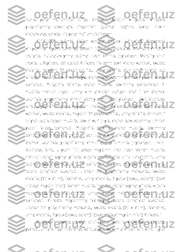 haqida   yangi   ma’lumotlar   qo‘lga   kiritilgan.   Andijon   viloyatida   Mingtepa
yodgorligining   arxeologik   o‘rganilishi   Qadimgi   Farg‘ona   davlati   Dovon
shaharsoziga tarixiga oid yangi ma’lumotlar bergan.
KO'KTEPA   qadimgi   shahar   xarobasi   (mil.av.   9-4-asrlar).   Samarqand
viloyatining   Payariq   tumaniga   qarashli   hududida,   Batrak   va   Shamat   qishloqlari
oralig'ida   Bulung'ursoyning   qadimgi   o'zani   sohilida   joylashgan.   Mahalliy   aholi
orasida   u   Sayiltepa   deb   ataladi.Ko'ktepa   ilk   temir   davri   shahar   xarobasi,   kvadrat
shaklida,   maydoni   23   gektar   atrofida,   uning   rel`efida   chor   atrofi   bo'ylab   qad
ko'targan mudofaa devori va 4 joyda shahar darvozalarining o'rinlari yaqqol ko'zga
tashlanadi.   Yodgorlik   rel`efida   shahar   mudofaa   devorining   tashqarisidan   2-
mudofaa   inshooti   o'tgan.   Uning   xom   g'ishtdan   qurilgan   izlari   1   km   chamasi
uzunlikda   yodgorlikning   shimoli-g'arbiy   tomonida   joylashgan.   Hisob-kitoblarga
ko'ra,   u   yaqin   100   gektar   maydonni   o'rab   olgan.Ko'ktepa   ilk   temir   davri   shahar
xarobasi, kvadrat shaklida, maydoni 23 gektar atrofida, uning rel`efida chor atrofi
bo'ylab   qad   ko'targan   mudofaa   devori   va   4   joyda   shahar   darvozalarining   o'rinlari
yaqqol   ko'zga   tashlanadi.   Yodgorlik   rel`efida   shahar   mudofaa   devorining
tashqarisidan 2-mudofaa inshooti o'tgan. Uning xom g'ishtdan qurilgan izlari 1 km
chamasi   uzunlikda   yodgorlikning   shimoli-g'arbiy   tomonida   joylashgan.   Hisob-
kitoblarga   ko'ra,   u   yaqin   100   gektar   maydonni   o'rab   olgan.Ikkinchi   mudofaa
inshooti   oralig'i   keyingi   yillarda   xo'jalik   maqsadlarida   to'liq   o'zlashtirilib,   uning
qadimgi   inshootlari   mutlaqo   buzib   tashlangan.   Ko'ktepa   maydonining   ikki   joyida
baland   do'ngliklar   kuzatiladi.   Ulardan   biri   yodgorlikning   markazida,   kvadrat
shaklida   (70   x   70   m),   ikkinchisi,   uning   sharqida,   2   yarus   (qavat,   qatlam)li   (qasr
oldidagi maydon bilan).Ikkinchi mudofaa inshooti oralig'i keyingi yillarda xo'jalik
maqsadlarida   to'liq   o'zlashtirilib,   uning   qadimgi   inshootlari   mutlaqo   buzib
tashlangan.   Ko'ktepa   maydonining   ikki   joyida   baland   do'ngliklar   kuzatiladi.
Ulardan   biri   yodgorlikning   markazida,   kvadrat   shaklida   (70   x   70   m),   ikkinchisi,
uning sharqida, 2 yarus (qavat, qatlam)li (qasr oldidagi maydon bilan).Ko'ktepa 1
Ko'ktepa   1   davrida   dastlab   aholi   yarim   yerto'la   shaklidagi   kulbalarda
yashadi, uning so'nggi bosqichiga kelib, guvala va xom g'ishtdan ko'p xonali uylar 