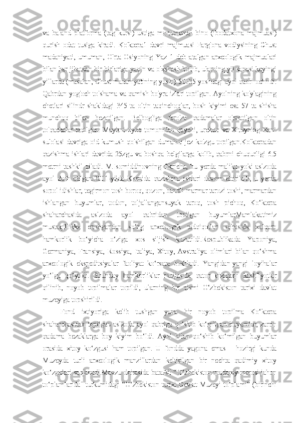 va   baland   platforma   (tag   kursi)   ustiga   monumental   bino   (ibodatxona   majmuasi)
qurish   odat   tusiga   kiradi.   Ko'ktepa1   davri   majmuasi   Farg'ona   vodiysining   Chust
madaniyati,   umuman,   O'rta   Osiyoning   Yaz   1   deb   atalgan   arxeologik   majmualari
bilan har jihatdan bir-birlariga yaqin va o'xshash bo'lib, ularning yil sanasi keyingi
yillarda (masalan, Chust madaniyatining yoshi) 50035 yoshdagi ayol qabri ochildi.
Qabrdan yog'och to'shama va qamish bo'yra izlari topilgan. Ayolning ko'ylagining
chetlari   silindr   shakldagi   345   ta   oltin   taqinchoqlar,   bosh   kiyimi   esa   57   ta   shisha
munchoq   bilan   bezatilgan.   Belbog'iga   fero'za   qadamalar   o'rnatilgan   oltin
to'qachalar   taqilgan.   Mayitni   oyoq   tomonidan   qaychi,   urchuq   va   Xitoyning   Xan`
sulolasi   davriga   oid   kumush   qo'shilgan   dumaloq   jez   ko'zgu   topilgan.Ko'ktepadan
qazishma   ishlari   davrida   25zgu   va   boshqa   belgilarga   kolib,   qabrni   chuqurligi   6.5
metrni   tashkil   qiladi.   M.Isomiddinovning   fikricha,   bu   yerda   malika   yoki   aslzoda
ayol   dafn   etilgan.2001-yilda   Kornida   qazishma   ishlari   davom   ettiriladi,   u   yerda
sopol idishlar, tegirmon tosh boroq, qozon, bandli marmar tarozi toshi, marmardan
ishlangan   buyumlar,   todon,   toljallangansuyak   taroq,   tosh   pichoq,   Ko‘ktepa
shaharchasida   aslzoda   ayol   qabridan   topilgan   buyumlarMamlakatimiz
mustaqillikka   erishgandan   so‘ng   arxeologik   tadqiqotlar   sohasida   xalqaro
hamkorlik   bo‘yicha   o‘ziga   xos   siljish   kuzatildi.Respublikada   Yaponiya,
Germaniya,   Fransiya,   Rossiya,   Italiya,   Xitoy,   Avstraliya   olimlari   bilan   qo‘shma
arxeologik   ekspeditsiyalar   faoliyat   ko‘rsata   boshladi.   Yangidan-yangi   loyihalar
yo‘lga   qo‘yildi.   Shunday   hamkorliklar   natijasida   qator   qiziqarli   kashfiyotlar
qilinib,   noyob   topilmalar   topildi,   ularning   bir   qismi   O‘zbekiston   tarixi   davlat
muzeyiga topshirildi.
Fond   ixtiyoriga   kelib   tushgan   yana   bir   noyob   topilma   Ko‘ktepa
shaharchasidan  topilgan aslzoda ayol  qabriga qo‘shib ko‘milgan buyumlar, zarrin
qadama   bezaklarga   boy   kiyim   bo‘ldi.   Ayol   bilan   qo‘shib   ko‘milgan   buyumlar
orasida   xitoy   ko‘zgusi   ham   topilgan.   U   fondda   yagona   emas   –   hozirgi   kunda
Muzeyda   turli   arxeologik   manzillardan   keltirilgan   bir   nechta   qadimiy   xitoy
ko‘zgulari saqlanadi.Mavzu doirasida batafsil “O‘zbekiston madaniy merosi jahon
to‘plamlarida" turkumidagi “O‘zbekiston tarixi Davlat Muzeyi to‘plami” (birinchi 