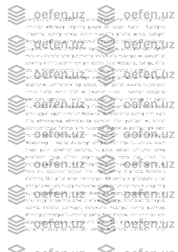 qism) kitob-albomida (XXVI jild,) tanishishingiz mumkin.Ko`plab horijiy olimlar
tomonidan   «Markaziy   Osiyoning   yuragi»   deb   atalgan   Sug`d   –   Sug`diyona
o`lkasining   qadimiy   tarixiga   e`tibor   mustaqillik   yillarida   yanada   kuchaydi.
Markaziy   Osiyoning   qadimiy   shaharsozlik   madaniyati   beshiklaridan   hisoblangan
bu   yurtda   bir   vaqtda   to`rtta   shahar   paydo   bo`lgan   va   gullab   yashnagan.   Aynan
mana   shu   shaharlar   tarixi   yurtimizning   shaharsozlik   madaniyati   va   davlatchiligi
tarixining   shonli   bosqichini   namoyon   etadilar.  Bular   Marakanda,   Basileya,   Ko`k-
tepa   va   Kish   shaharlaridir.   Bu   maqola   ushbu   shaharlar   to`g`risida,   ularning
xarobalari   bizning   kunlargacha   qaysi   arxeologik   yodgorliklar   ko`rinishida   yetib
kelganlar   va   ularning   tarixi   qay   darajada   o`rganilganligii   xususida.Bu   jarangdor
nomlar   hozirgi   zamon   tillari   va   tovushlari   nUqtai   -   nazaridan   qaralganda
yevropacha   atamalarga   o`xshab   ketsada,   ular   bizning   o`lkamizda   bir   paytlar
muomilada bo`lgan qadimiy mahalliy tillarda nomlanganlar. Bu shaharlar nomlari
etimologiyasi   deyarli   noma`lum.Marakanda.   Samarqandning   qadimiy   nomi   sug`d
tilida   «Smarakansa»,   «Smarakanda»   atamalari   bilan   yuritilgan   va   ko`plab
tadqiqotchilarning   fikrlariga   ko`ra   bu   atamalar   «uchrashuv,   yig`ilish   joyi»   degan
ma`noni   beradi.   Marakanda   nomi   esa   yurtimizni   bosib   olgan   Aleksandr
Makedonskiy   –   Iskandar   Zulqarnayn   armiyasi   bilan   birga   bu   tuproqqa   qadam
bosgan   yunon   tarixchilari   asarlarida,   bu   yurtda   kechgan   turli-tuman   tarixiy
voqeliklarni   hikoya   qilinishi   jarayonida   ko`plab   maprta   tilga   olinadi.   Bu
shaharning   xarobalari   bo`lmish   Afrosiyob   salkam   bir   asrdan   beri   o`rganiladi   va
mana   shu   tadqiqotlar   natijalari   bois   o`tgan   asrning   70-yillarida   Samarqand
shahrining   2500   yilligi   sanasi   nishonlangan.   XX   asrning   70-yillarigacha   qo`lga
kiritilgan arxeologik moddiy manbalar va tarixiy ma`lumotlar mana shunday ilmiy
xulosa   chiqarishga   asos   bo`lganlar.   Arxeologik   materiallarning   yetarli   emasligi
bois o`zoq yillar davomida tarixshunoslik va arxeologiya fanlarida «O`rta Osiyoda
qadimda   shaharlar   qurilmagan,   shaharsozlik   madaniyati   bizning   yurtimizga
Ahmoniylar imperiyasi hUqmronligi davrida Yaqin Sharq va Eron tomonidan kirib
kelgan   degan»   xulosa   hUqmronlik   qilib   kelgan.   2500   yillik   sana   ham   mana   shu
xulosaning   tasdig`idek   edi.O`tgan   asrning   80–yillarda   O`zbekiston   Fanlar 