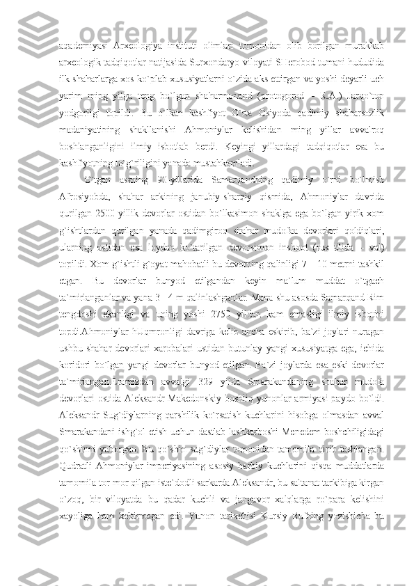 aqademiyasi   Arxeologiya   instituti   olimlari   tomonidan   olib   borilgan   murakkab
arxeologik tadqiqotlar natijasida Surxondaryo viloyati SHerobod tumani hududida
ilk shaharlarga xos ko`plab xususiyatlarni o`zida aks ettirgan va yoshi deyarli uch
yarim   ming   yilga   teng   bo`lgan   shaharmonand   (protogorod   –   R.A.)   Jarqo`ton
yodgorligi   topildi.   Bu   o`lkan   kashfiyot   O`rta   Osiyoda   qadimiy   shaharsozlik
madaniyatining   shakllanishi   Ahmoniylar   kelishidan   ming   yillar   avvalroq
boshlanganligini   ilmiy   isbotlab   berdi.   Keyingi   yillardagi   tadqiqotlar   esa   bu
kashfiyotning to`g`riligini yanada mustahkamladi.
O`tgan   asrning   90-yillarida   Samarqandning   qadimiy   o`rni   bo`lmish
Afrosiyobda,   shahar   arkining   janubiy-sharqiy   qismida,   Ahmoniylar   davrida
qurilgan  2500  yillik  devorlar  ostidan   bo`lkasimon   shaklga   ega  bo`lgan  yirik  xom
g`ishtlardan   qurilgan   yanada   qadimgiroq   shahar   mudofaa   devorlari   qoldiqlari,
ularning   ostidan   esa   loydan   ko`tarilgan   devorsimon   inshoot   (rus   tilida   –   val)
topildi. Xom g`ishtli g`oyat mahobatli bu devorning qalinligi 7 – 10 metrni tashkil
etgan.   Bu   devorlar   bunyod   etilgandan   keyin   ma`lum   muddat   o`tgach
ta`mirlanganlar va yana 3 - 4 m qalinlashganlar. Mana shu asosda Samarqand Rim
tengdoshi   ekanligi   va   uning   yoshi   2750   yildan   kam   emasligi   ilmiy   isbotini
topdi.Ahmoniylar   hUqmronligi   davriga   kelib   ancha   eskirib,   ba`zi   joylari   nuragan
ushbu   shahar   devorlari   xarobalari   ustidan   butunlay   yangi   xususiyatga   ega,   ichida
koridori   bo`lgan   yangi   devorlar   bunyod   etilgan.   Ba`zi   joylarda   esa   eski   devorlar
ta`mirlangan.Eramizdan   avvalgi   329   yilda   Smarakandaning   shahar   mudofa
devorlari   ostida  Aleksandr   Makedonskiy  boshliq  yunonlar  armiyasi   paydo  bo`ldi.
Aleksandr   Sug`diylarning   qarshilik   ko`rsatish   kuchlarini   hisobga   olmasdan   avval
Smarakandani   ishg`ol   etish  uchun  dastlab   lashkarboshi   Menedem   boshchiligidagi
qo`shinni   yuborgan.  Bu   qo`shin   sug`diylar   tomonidan  tamomila   qirib   tashlangan.
Qudratli   Ahmoniylar   imperiyasining   asosiy   harbiy   kuchlarini   qisqa   muddatlarda
tamomila tor-mor qilgan iste`dodli sarkarda Aleksandr, bu saltanat tarkibiga kirgan
o`zoq,   bir   viloyatda   bu   qadar   kuchli   va   jangavor   xalqlarga   ro`para   kelishini
xayoliga   ham   keltirmagan   edi.   Yunon   tarixchisi   Kursiy   Rufning   yozishicha   bu 