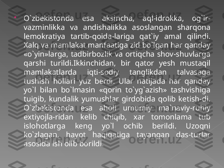 
O`zbekistonda  esa  aksincha,  aql-idrokka,  og`ir-
vazminlikka  va  andishalikka  asoslangan  sharqona 
lemokratiya  tartib-qoida-lariga  qat`iy  amal  qilindi. 
Xalq va mamlakat manfaatiga zid bo`lgan har qanday 
«o`yin»larga,  tadbirbozlik  va  ortiqcha  shov-shuvlarga 
qarshi  turildi.Ikkinchidan,  bir  qator  yesh  mustaqil 
mamlakatlarda  iqti-sodiy  tanglikdan  talvasaga 
tushish  hollari  yuz  berdi.  Ular  natijada  har  qanday 
yo`l  bilan  bo`lmasin  «qorin  to`yg`azish»  tashvishiga 
tuigib,  kundalik  yumushlar  girdobida  qolib  ketish-di. 
O`zbekistonda  esa  aholi  umumiy  ma`naviy-ruhiy 
extiyojla-ridan  kelib  chiqib,  xar  tomonlama  tub 
islohotlarga  keng  yo`l  ochib  berildi.  Uzoqni 
ko`zlagan,  hayot  haqiqatiga  tayangan  das-turlar 
asosida ish olib borildi.   