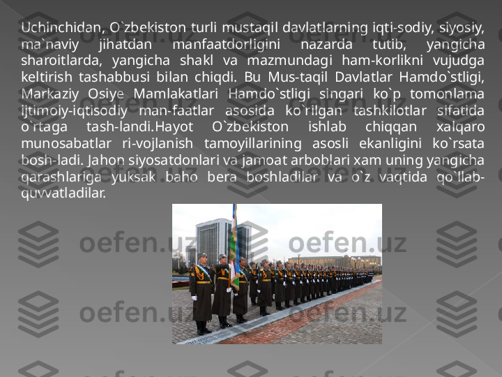 Uchinchidan,  O`zbekiston  turli  mustaqil  davlatlarning  iqti-sodiy,  siyosiy, 
ma`naviy  jihatdan  manfaatdorligini  nazarda  tutib,  yangicha 
sharoitlarda,  yangicha  shakl  va  mazmundagi  ham-korlikni  vujudga 
keltirish  tashabbusi  bilan  chiqdi.  Bu  Mus-taqil  Davlatlar  Hamdo`stligi, 
Markaziy  Osiye  Mamlakatlari  Hamdo`stligi  singari  ko`p  tomonlama 
ijtimoiy-iqtisodiy  man-faatlar  asosida  ko`rilgan  tashkilotlar  sifatida 
o`rtaga  tash-landi.Hayot  O`zbekiston  ishlab  chiqqan  xalqaro 
munosabatlar  ri-vojlanish  tamoyillarining  asosli  ekanligini  ko`rsata 
bosh-ladi. Jahon siyosatdonlari va jamoat arboblari xam uning yangicha 
qarashlariga  yuksak  baho  bera  boshladilar  va  o`z  vaqtida  qo`llab-
quvvatladilar.   