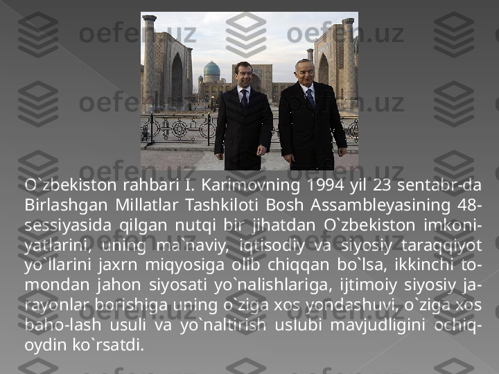 O`zbekiston  rahbari  I.  Karimovning  1994  yil  23  sentabr-da 
Birlashgan  Millatlar  Tashkiloti  Bosh  Assambleyasining  48-
sessiyasida  qilgan  nutqi  bir  jihatdan  O`zbekiston  imkoni-
yatlarini,  uning  ma`naviy,  iqtisodiy  va  siyosiy  taraqqiyot 
yo`llarini  jaxrn  miqyosiga  olib  chiqqan  bo`lsa,  ikkinchi  to-
mondan  jahon  siyosati  yo`nalishlariga,  ijtimoiy  siyosiy  ja-
rayonlar borishiga uning o`ziga xos yondashuvi, o`ziga xos 
baho-lash  usuli  va  yo`naltirish  uslubi  mavjudligini  ochiq-
oydin ko`rsatdi.    