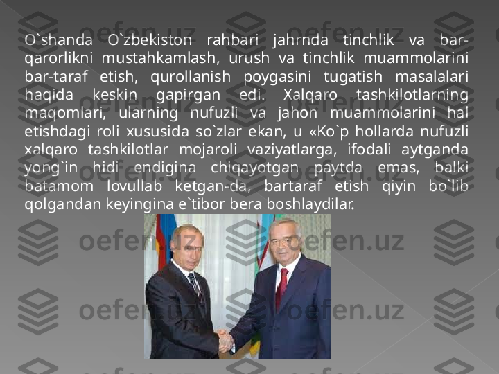 O`shanda  O`zbekiston  rahbari  jahrnda  tinchlik  va  bar-
qarorlikni  mustahkamlash,  urush  va  tinchlik  muammolarini 
bar-taraf  etish,  qurollanish  poygasini  tugatish  masalalari 
haqida  keskin  gapirgan  edi.  Xalqaro  tashkilotlarning 
maqomlari,  ularning  nufuzli  va  jahon  muammolarini  hal 
etishdagi  roli  xususida  so`zlar  ekan,  u  «Ko`p  hollarda  nufuzli 
xalqaro  tashkilotlar  mojaroli  vaziyatlarga,  ifodali  aytganda 
yong`in  hidi  endigina  chiqayotgan  paytda  emas,  balki 
batamom  lovullab  ketgan-da,  bartaraf  etish  qiyin  bo`lib 
qolgandan keyingina e`tibor bera boshlaydilar.   