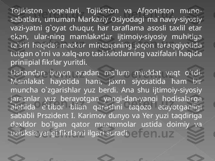 Tojikiston  voqealari,  Tojikiston  va  Afgoniston  muno-
sabatlari,  umuman  Markaziy  Osiyodagi  ma`naviy-siyosiy 
vazi-yatni  g`oyat  chuqur,  har  taraflama  asosli  taxlil  etar 
ekan,  ular-ning  mamlakatlar  ijtimoiy-siyosiy  muhitiga 
ta`siri  haqida:  mazkur  mintaqaning  jaqon  taraqqiyotida 
tutgan o`rni va xalq-aro tashkilotlarning vazifalari haqida 
priniipial fikrlar yuritdi.
Ushandan  buyon  oradan  ma`lum  muddat  vaqt  o`tdi. 
Mamlakat  hayotida  ham,  jaxrn  siyosatida  ham  bir 
muncha  o`zgarishlar  yuz  berdi.  Ana  shu  ijtimoiy-siyosiy 
jarasnlar  yuz  berayotgan  yangi-dan-yangi  hodisalarga 
alohida  e`tibor  bilan  qarashni  taqozo  etayotganligi 
sababli  Prszident  I.  Karimov  dunyo  va  Yer  yuzi  taqdiriga 
daxldor  bo`lgan  qator  muammolar  ustida  doimiy  va 
uzluksiz yangi fikrlarni ilgari suradi.    