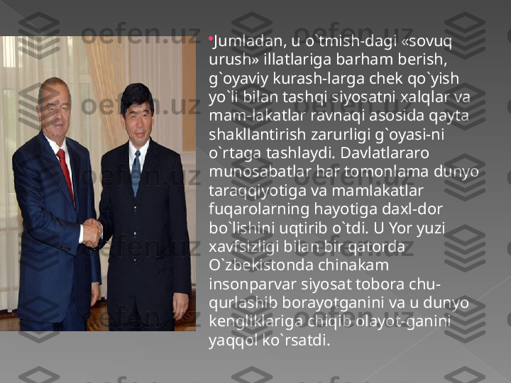 
Jumladan, u o`tmish-dagi «sovuq 
urush» illatlariga barham berish, 
g`oyaviy kurash-larga chek qo`yish 
yo`li bilan tashqi siyosatni xalqlar va 
mam-lakatlar ravnaqi asosida qayta 
shakllantirish zarurligi g`oyasi-ni 
o`rtaga tashlaydi. Davlatlararo 
munosabatlar har tomonlama dunyo 
taraqqiyotiga va mamlakatlar 
fuqarolarning hayotiga daxl-dor 
bo`lishini uqtirib o`tdi. U Yor yuzi 
xavfsizligi bilan bir qatorda 
O`zbekistonda chinakam 
insonparvar siyosat tobora chu-
qurlashib borayotganini va u dunyo 
kengliklariga chiqib olayot-ganini 
yaqqol ko`rsatdi.    