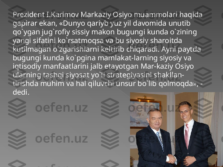 Prezident I.Karimov Markaziy Osiyo muammolari haqida 
gapirar ekan, «Dunyo qariyb yuz yil davomida unutib 
qo`ygan jug`rofiy sissiy makon bugungi kunda o`zining 
yangi sifatini ko`rsatmoqsa va bu siyosiy sharoitda 
kutilmagan o`zgarishlarni keltirib chiqaradi. Ayni paytda 
bugungi kunda ko`pgina mamlakat-larning siyosiy va 
iqtisodiy manfaatlarini jalb etayotgan Mar-kaziy Osiyo 
ularning tashqi siyosat yo`li strategiyasini shakllan-
tirishda muhim va hal qiluvchi unsur bo`lib qolmoqda», - 
dedi.   