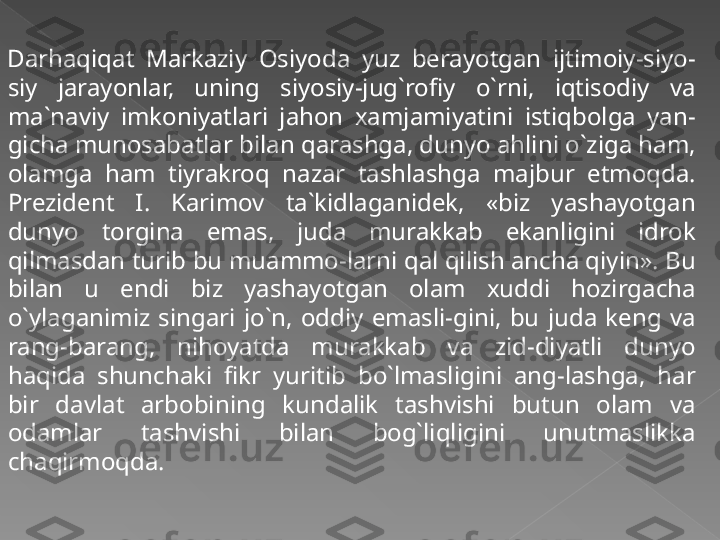 Darhaqiqat  Markaziy  Osiyoda  yuz  berayotgan  ijtimoiy-siyo-
siy  jarayonlar,  uning  siyosiy-jug`rofiy  o`rni,  iqtisodiy  va 
ma`naviy  imkoniyatlari  jahon  xamjamiyatini  istiqbolga  yan-
gicha munosabatlar bilan qarashga, dunyo ahlini o`ziga ham, 
olamga  ham  tiyrakroq  nazar  tashlashga  majbur  etmoqda. 
Prezident  I.  Karimov  ta`kidlaganidek,  «biz  yashayotgan 
dunyo  torgina  emas,  juda  murakkab  ekanligini  idrok 
qilmasdan turib bu muammo-larni qal qilish ancha qiyin». Bu 
bilan  u  endi  biz  yashayotgan  olam  xuddi  hozirgacha 
o`ylaganimiz  singari  jo`n,  oddiy  emasli-gini,  bu  juda  keng  va 
rang-barang,  nihoyatda  murakkab  va  zid-diyatli  dunyo 
haqida  shunchaki  fikr  yuritib  bo`lmasligini  ang-lashga,  har 
bir  davlat  arbobining  kundalik  tashvishi  butun  olam  va 
odamlar  tashvishi  bilan  bog`liqligini  unutmaslikka 
chaqirmoqda.   