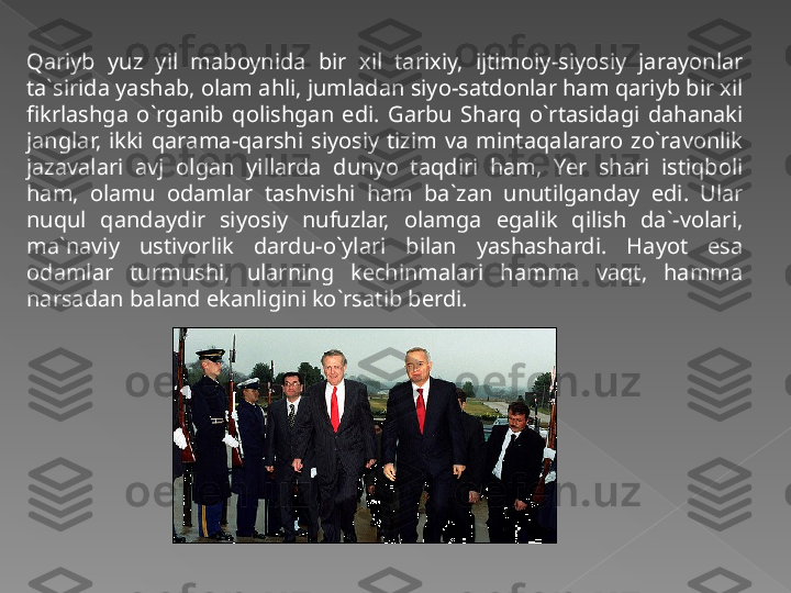 Qariyb  yuz  yil  maboynida  bir  xil  tarixiy,  ijtimoiy-siyosiy  jarayonlar 
ta`sirida yashab, olam ahli, jumladan siyo-satdonlar ham qariyb bir xil 
fikrlashga  o`rganib  qolishgan  edi.  Garbu  Sharq  o`rtasidagi  dahanaki 
janglar,  ikki  qarama-qarshi  siyosiy  tizim  va  mintaqalararo  zo`ravonlik 
jazavalari  avj  olgan  yillarda  dunyo  taqdiri  ham,  Yer  shari  istiqboli 
ham,  olamu  odamlar  tashvishi  ham  ba`zan  unutilganday  edi.  Ular 
nuqul  qandaydir  siyosiy  nufuzlar,  olamga  egalik  qilish  da`-volari, 
ma`naviy  ustivorlik  dardu-o`ylari  bilan  yashashardi.  Hayot  esa 
odamlar  turmushi,  ularning  kechinmalari  hamma  vaqt,  hamma 
narsadan baland ekanligini ko`rsatib berdi.   