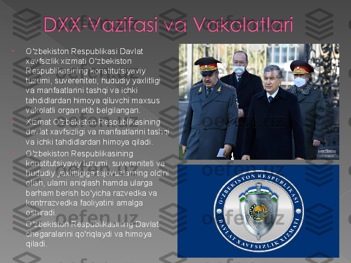 •
O zbekiston Respublikasi Davlat ʻ
xavfsizlik xizmati O zbekiston 	
ʻ
Respublikasining konstitutsiyaviy 
tuzumi, suvereniteti, hududiy yaxlitligi 
va manfaatlarini tashqi va ichki 
tahdidlardan himoya qiluvchi maxsus 
vakolatli organ etib belgilangan.
•
Xizmat O zbekiston Respublikasining 	
ʻ
davlat xavfsizligi va manfaatlarini tashqi 
va ichki tahdidlardan himoya qiladi.
•
O zbekiston Respublikasining 	
ʻ
konstitutsiyaviy tuzumi, suvereniteti va 
hududiy yaxlitligiga tajovuzlarning oldini 
olish, ularni aniqlash hamda ularga 
barham berish bo yicha razvedka va 	
ʻ
kontrrazvedka faoliyatini amalga 
oshiradi.
•
O zbekiston Respublikasining Davlat 	
ʻ
chegaralarini qo riqlaydi va himoya 	
ʻ
qiladi .   