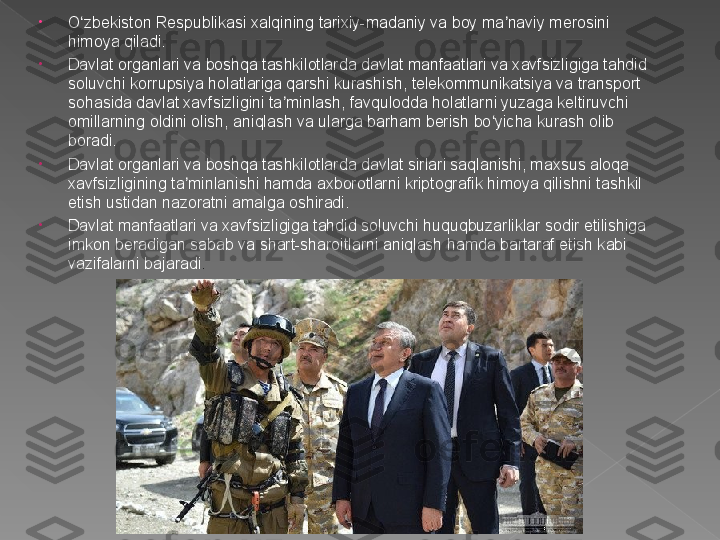 •
O zbekiston Respublikasi xalqining tarixiy-madaniy va boy ma naviy merosini ʻ ʼ
himoya qiladi.
•
Davlat organlari va boshqa tashkilotlarda davlat manfaatlari va xavfsizligiga tahdid 
soluvchi korrupsiya holatlariga qarshi kurashish, telekommunikatsiya va transport 
sohasida davlat xavfsizligini ta minlash, favqulodda holatlarni yuzaga keltiruvchi 	
ʼ
omillarning oldini olish, aniqlash va ularga barham berish bo yicha kurash olib 	
ʻ
boradi.
•
Davlat organlari va boshqa tashkilotlarda davlat sirlari saqlanishi, maxsus aloqa 
xavfsizligining ta minlanishi hamda axborotlarni kriptografik himoya qilishni tashkil 	
ʼ
etish ustidan nazoratni amalga oshiradi.
•
Davlat manfaatlari va xavfsizligiga tahdid soluvchi huquqbuzarliklar sodir etilishiga 
imkon beradigan sabab va shart-sharoitlarni aniqlash hamda bartaraf etish kabi 
vazifalarni bajaradi .
www.arxiv.uz   