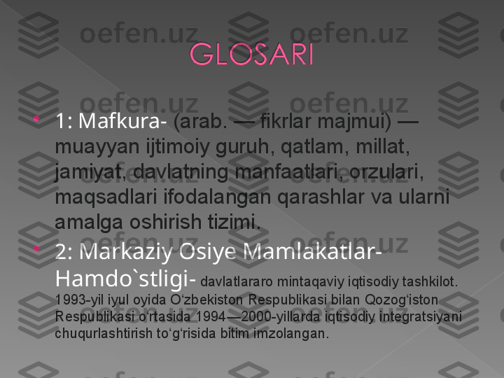 
1:  Mafkura -  (arab. — fikrlar majmui) — 
muayyan ijtimoiy guruh, qatlam, millat, 
jamiyat, davlatning manfaatlari, orzulari, 
maqsadlari ifodalangan qarashlar va ularni 
amalga oshirish tizimi.

2:  Markaziy Osiye Mamlakatlar -  
Hamdo`stligi -  davlatlararo mintaqaviy iqtisodiy tashkilot. 
1993-yil iyul oyida O zbekiston Respublikasi bilan Qozog iston 	
ʻ ʻ
Respublikasi o rtasida 1994—2000-yillarda iqtisodiy integratsiyani 	
ʻ
chuqurlashtirish to g risida bitim imzolangan.	
ʻ ʻ   