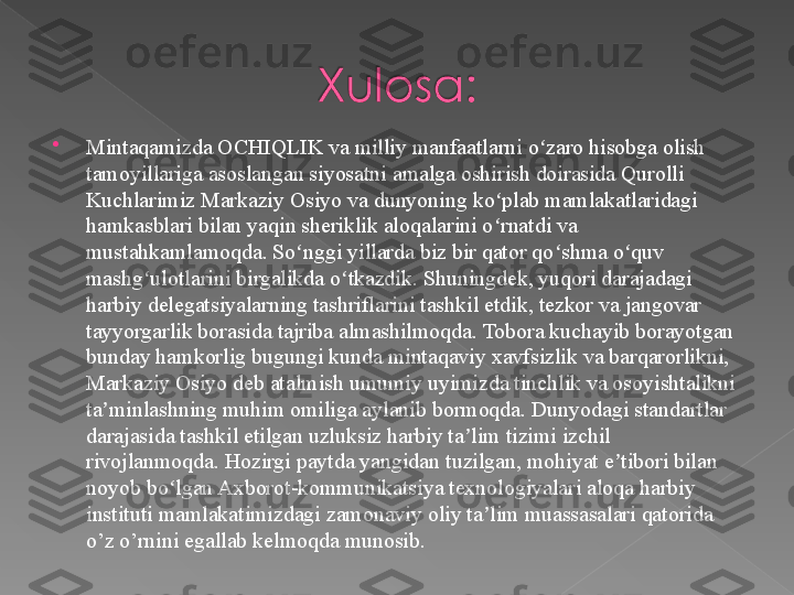 
Mintaqamizda OCHIQLIK va milliy manfaatlarni o zaro hisobga olish ʻ
tamoyillariga asoslangan siyosatni amalga oshirish doirasida Qurolli 
Kuchlarimiz Markaziy Osiyo va dunyoning ko plab mamlakatlaridagi 	
ʻ
hamkasblari bilan yaqin sheriklik aloqalarini o rnatdi va 
ʻ
mustahkamlamoqda. So nggi yillarda biz bir qator qo shma o quv 	
ʻ ʻ ʻ
mashg ulotlarini birgalikda o tkazdik. Shuningdek, yuqori darajadagi 	
ʻ ʻ
harbiy delegatsiyalarning tashriflarini tashkil etdik, tezkor va jangovar 
tayyorgarlik borasida tajriba almashilmoqda. Tobora kuchayib borayotgan 
bunday hamkorlig bugungi kunda mintaqaviy xavfsizlik va barqarorlikni, 
Markaziy Osiyo deb atalmish umumiy uyimizda tinchlik va osoyishtalikni 
ta minlashning muhim omiliga aylanib bormoqda. Dunyodagi standartlar 	
ʼ
darajasida tashkil etilgan uzluksiz harbiy ta lim tizimi izchil 	
ʼ
rivojlanmoqda. Hozirgi paytda yangidan tuzilgan, mohiyat e tibori bilan 	
ʼ
noyob bo lgan Axborot-kommunikatsiya texnologiyalari aloqa harbiy 	
ʻ
instituti mamlakatimizdagi zamonaviy oliy ta lim muassasalari qatorida 	
ʼ
o’z o’rnini egallab kelmoqda munosib.   