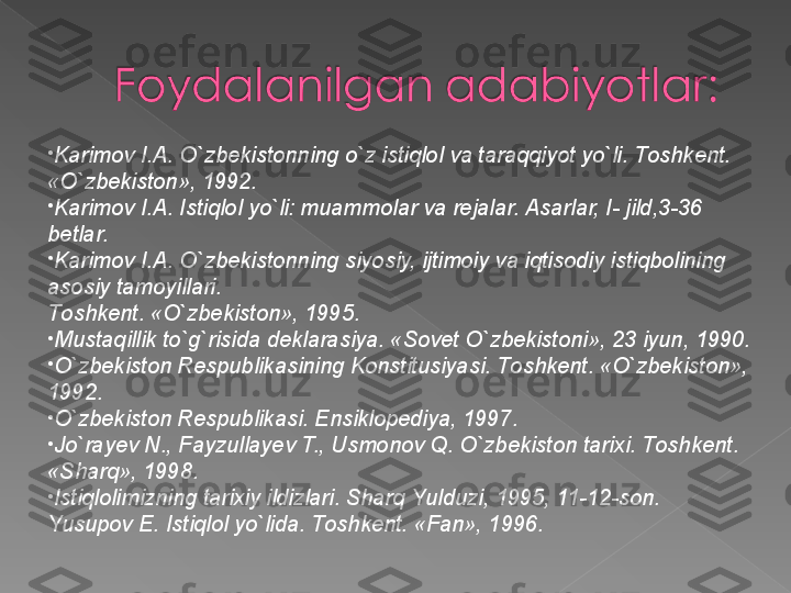 •
K а rim о v I. А . O`zb е kist о nning o`z istiql о l v а  t а r а qqiyot yo`li. T о shk е nt.  
«O`zb е kist о n», 1992.
•
K а rim о v
 I. А . Istiql о l yo`li: mu а mm о l а r v а  r е j а l а r.  А s а rl а r, I- jild,3-36 
b е tl а r.
•
K а rim о v
 I. А . O`zb е kist о nning siyosiy, ijtim о iy v а  iqtis о diy istiqb о lining 
а s о siy t а m о yill а ri. 
T о shk е nt.  «O`zbеkistоn», 1995.
•
Must а qillik to`g`risid а  d е kl а r а siya.  «Sоvеt O`zbеkistоni», 23 iyun, 1990.
•
O`zbеkistоn Rеspublikаsining Kоnstitusiyasi. Tоshkеnt. «O`zbеkistоn», 
1992.
•
O`zbеkistоn Rеspublikаsi. Ensiklоpеdiya, 1997.
•
Jo`rа y еv
 N., Fаyzullа y еv	 T., Usmоnоv	 Q. O`zbеkistоn tаriхi. Tоshkеnt. 
«S h аrq», 1998.
•
Istiqlоlimizning tаriхiy ildizlаri. S h аrq Y u lduzi, 1995, 11-12-sоn.
Yusup о v	
 E. Istiql о l yo`lid а .  Tоshkеnt. «Fаn», 1996.   