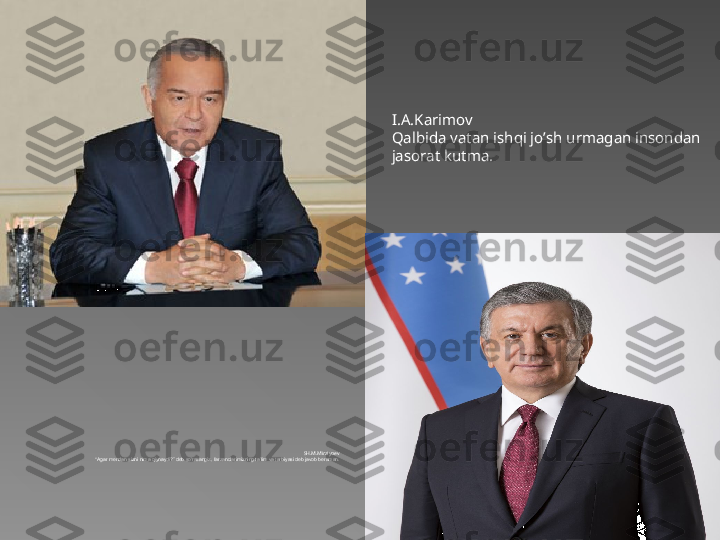 I.A.Karimov
Qalbida vatan ishqi jo’sh urmagan insondan 
jasorat kutma.
SH.M.Mirziyoev
“ Agar mendan sizni nima qiynaydi?” deb so‘rasangiz, farzandlarimizning ta’lim va tarbiyasi deb javob beraman.   