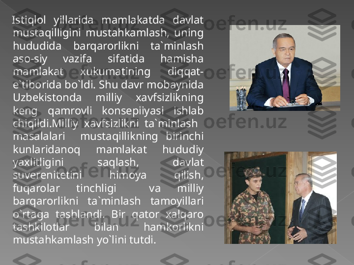 Istiqlol  yillarida  mamlakatda  davlat 
mustaqilligini  mustahkamlash,  uning 
hududida  barqarorlikni  ta`minlash 
aso-siy  vazifa  sifatida  hamisha 
mamlakat  xukumatining  diqqat-
e`tiborida bo`ldi. Shu davr mobaynida 
Uzbekistonda  milliy  xavfsizlikning 
keng  qamrovli  konsepiiyasi  ishlab 
chiqildi.Milliy  xavfsizlikni  ta`minlash   
masalalari    mustaqillikning  birinchi 
kunlaridanoq  mamlakat  hududiy 
yaxlitligini  saqlash,  davlat 
suverenitetini  himoya  qilish, 
fuqarolar  tinchligi    va  milliy 
barqarorlikni  ta`minlash  tamoyillari 
o`rtaga  tashlandi.  Bir  qator  xalqaro 
tashkilotlar  bilan  hamkorlikni 
mustahkamlash yo`lini tutdi.    