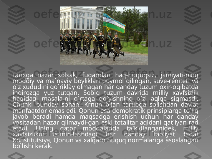 Tarixga  nazar  solsak,  fuqarolari  haq-huquqsiz,  jamiyati-ning 
moddiy  va  ma`naviy  boyliklari  poymol  qilingan,  suve-reniteti  va 
o`z xududini qo`riklay olmagan har qanday tuzum oxir-oqibatda 
inqirozga  yuz  tutgan.  Sobiq  tuzum  davrida  milliy  xavfsizlik 
haqidagi  masala-ni  o`rtaga  qo`yishning  o`zi  aqlga  sigmasdi. 
Chunki  bunday  sohani  Krnun  bilan  tartibga  solishdan  davlat 
manfaatdor emas edi. Qonun esa demokratik prinsiplarga to`liq 
javob  beradi  hamda  maqsadga  erishish  uchun  har  qanday 
vositadan  hazar  qilmaydi-gan  eski  totalitar  aqidani  qat`iyan  rad 
etadi.  Uning  qator  moddalarida  ta`kidlanganidek,  milliy 
xavfsizlikni  ta`min-lashdagi  har  qanday  faoliyat  faqat 
Konstitutsiya, Qonun va xalqaro huquq normalariga asoslangan 
bo`lishi kerak.   