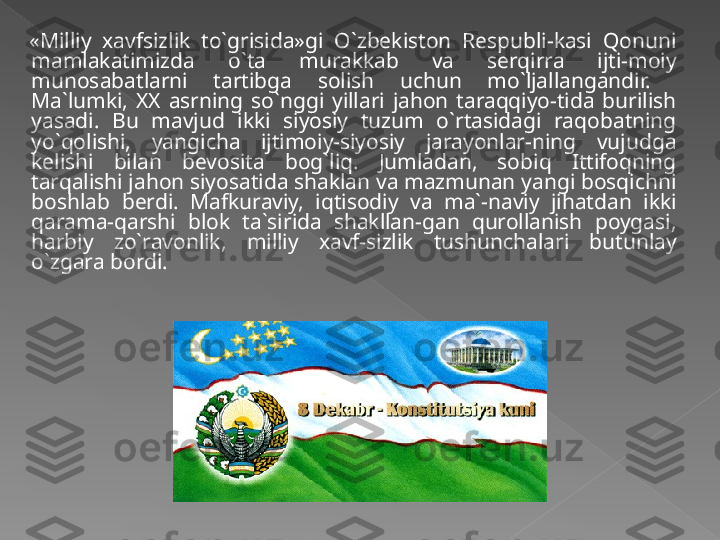 «Milliy  xavfsizlik  to`grisida»gi  O`zbekiston  Respubli-kasi  Qonuni 
mamlakatimizda  o`ta  murakkab  va  serqirra  ijti-moiy 
munosabatlarni  tartibga  solish  uchun  mo`ljallangandir.   
Ma`lumki,  XX  asrning  so`nggi  yillari  jahon  taraqqiyo-tida  burilish 
yasadi.  Bu  mavjud  ikki  siyosiy  tuzum  o`rtasidagi  raqobatning 
yo`qolishi,  yangicha  ijtimoiy-siyosiy  jarayonlar-ning  vujudga 
kelishi  bilan  bevosita  bog`liq.  Jumladan,  sobiq  Ittifoqning 
tarqalishi jahon siyosatida shaklan va mazmunan yangi bosqichni 
boshlab  berdi.  Mafkuraviy,  iqtisodiy  va  ma`-naviy  jihatdan  ikki 
qarama-qarshi  blok  ta`sirida  shakllan-gan  qurollanish  poygasi, 
harbiy  zo`ravonlik,  milliy  xavf-sizlik  tushunchalari  butunlay 
o`zgara bordi.   