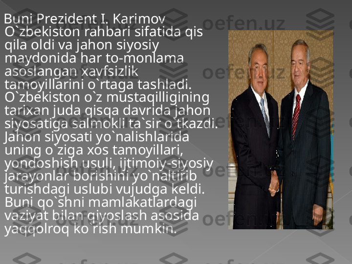 Buni Prezident I. Karimov 
O`zbekiston rahbari sifatida qis 
qila oldi va jahon siyosiy 
maydonida har to-monlama 
asoslangan xavfsizlik 
tamoyillarini o`rtaga tashladi. 
O`zbekiston o`z mustaqilligining 
tarixan juda qisqa davrida jahon 
siyosatiga salmokli ta`sir o`tkazdi. 
Jahon siyosati yo`nalishlarida 
uning o`ziga xos tamoyillari, 
yondoshish usuli, ijtimoiy-siyosiy 
jarayonlar borishini yo`naltirib 
turishdagi uslubi vujudga keldi. 
Buni qo`shni mamlakatlardagi 
vaziyat bilan qiyoslash asosida 
yaqqolroq ko`rish mumkin.   