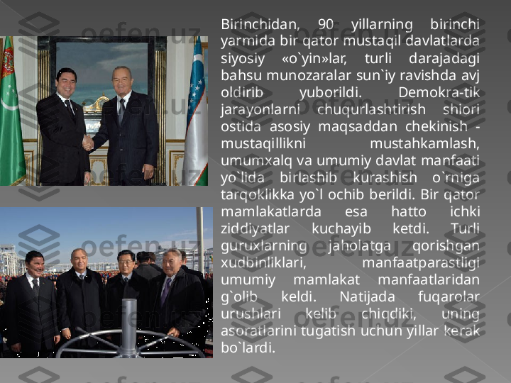 Birinchidan,  90  yillarning  birinchi 
yarmida bir qator mustaqil davlatlarda 
siyosiy  «o`yin»lar,  turli  darajadagi 
bahsu  munozaralar  sun`iy  ravishda  avj 
oldirib  yuborildi.  Demokra-tik 
jarayonlarni  chuqurlashtirish  shiori 
ostida  asosiy  maqsaddan  chekinish  - 
mustaqillikni  mustahkamlash, 
umumxalq va umumiy davlat manfaati 
yo`lida  birlashib  kurashish  o`rniga 
tarqoklikka  yo`l  ochib  berildi.  Bir  qator 
mamlakatlarda  esa  hatto  ichki 
ziddiyatlar  kuchayib  ketdi.  Turli 
guruxlarning  jaholatga  qorishgan 
xudbinliklari,  manfaatparastligi 
umumiy  mamlakat  manfaatlaridan 
g`olib  keldi.  Natijada  fuqarolar 
urushlari  kelib  chiqdiki,  uning 
asoratlarini  tugatish  uchun  yillar  kerak 
bo`lardi.   