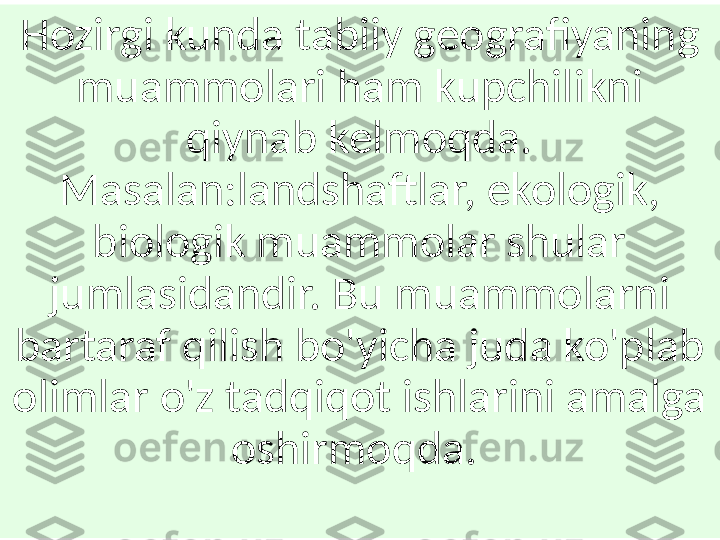 Hozirgi kunda tabiiy geografiyaning 
muammolari ham kupchilikni 
qiynab kelmoqda. 
Masalan:landshaftlar, ekologik, 
biologik muammolar shular 
jumlasidandir. Bu muammolarni 
bartaraf qilish bo'yicha juda ko'plab 
olimlar o'z tadqiqot ishlarini amalga 
oshirmoqda.  