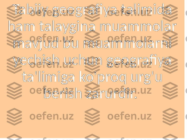 Tabiiy geografiya talimida 
ham talaygina muammolar 
mavjud bu muammolarni 
yechish uchun geografiya 
ta'limiga ko'proq urg'u 
berish zarurdir.  