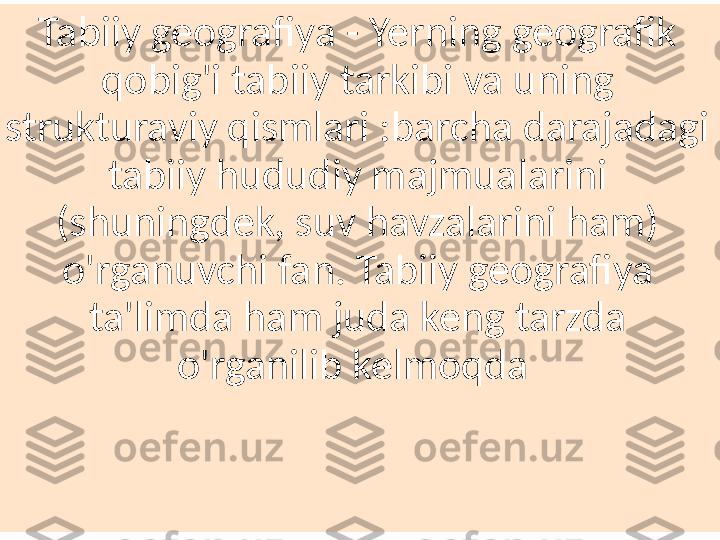 Tabiiy geografiya - Yerning geografik 
qobig'i tabiiy tarkibi va uning 
strukturaviy qismlari :barcha darajadagi 
tabiiy hududiy majmualarini 
(shuningdek, suv havzalarini ham) 
o'rganuvchi fan. Tabiiy geografiya 
ta'limda ham juda keng tarzda 
o'rganilib kelmoqda  