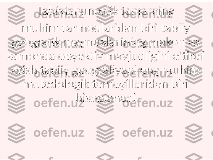 Tabiatshunoslik fanlarning
muhim tarmoqlaridan biri tabiiy 
geografik majmualarining makon va 
zamonda obyektiv mavjudligini e'tirof 
etish tabiiy geografiyani eng muhim 
metodologik tamoyillaridan biri 
hisoblanadi 