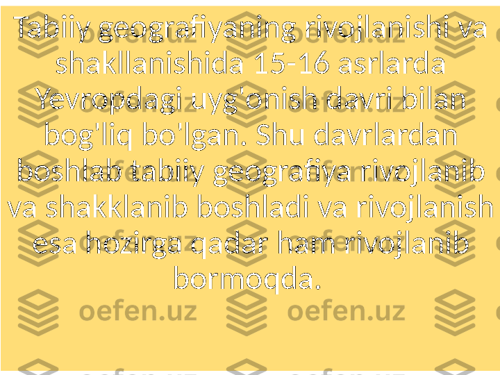 Tabiiy geografiyaning rivojlanishi va 
shakllanishida 15-16 asrlarda 
Yevropdagi uyg'onish davri bilan 
bog'liq bo'lgan. Shu davrlardan 
boshlab tabiiy geografiya rivojlanib 
va shakklanib boshladi va rivojlanish 
esa hozirga qadar ham rivojlanib 
bormoqda.  