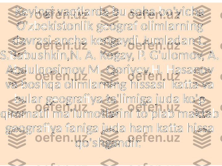 Keyingi vaqtlarda bu soha bo'yicha 
O'zbekistonlik geograf olimlarning 
davrasi ancha kengaydi.Jumladan L. 
S.Babushkin,N. A. Kogay, P. G'ulomov, A. 
Abdulqosimov M. Qoriyev,H. Hasanov 
va boshqa olimlarning hissasi  katta va 
bular geografiya ta'limiga juda ko'p 
qimmatli ma'lumotlarini to'plab maktab 
geografiya faniga juda ham katta hissa 
qo'shgandir.  