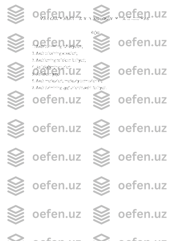 MARKAZIY ASAB TIZIMINING UMUMIY FIZIOLOGIYASI
Reja:
1. Asab tizimining funksiyalari;
2. Asab tolasining xossalari;
3. Asablarning reflektor faoliyati;
4. Reflekslarning turlari;
5. Reflektor yoy;
6. Asab markazlari; markaziy tormozlanish;
7. Asab tizimining uyg‘unlantiruvchi faoliyati. 