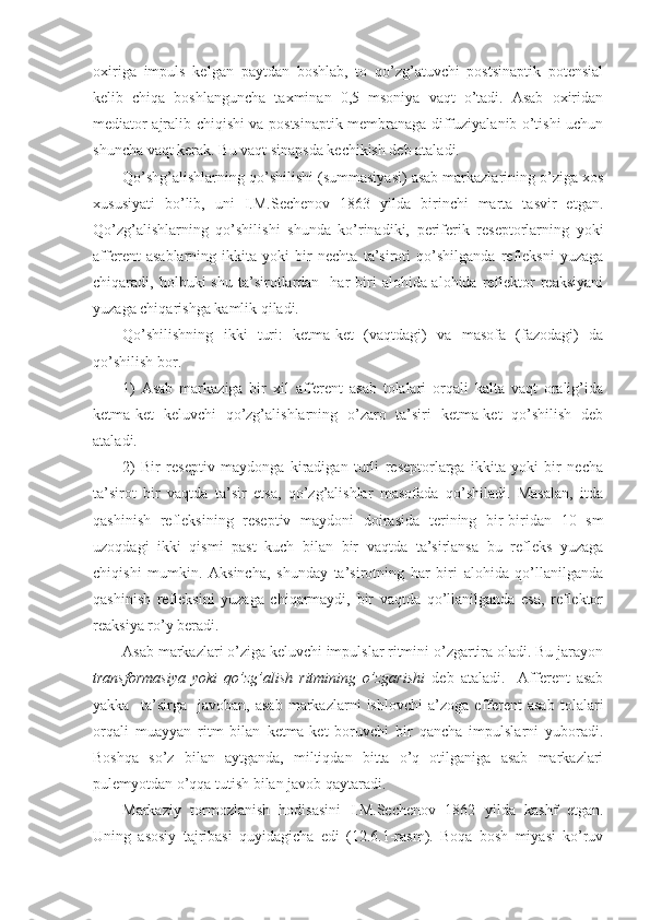 oxiriga   impuls   kelgan   paytdan   boshlab,   to   qo’zg’atuvchi   postsinaptik   potensial
kelib   chiqa   boshlanguncha   taxminan   0,5   msoniya   vaqt   o’tadi.   Asab   oxiridan
mediator ajralib chiqishi va postsinaptik membranaga diffuziyalanib o’tishi uchun
shuncha vaqt kerak. Bu vaqt sinapsda kechikish deb ataladi.
Qo’shg’alishlarning qo’shilishi (summasiyasi) asab markazlarining o’ziga xos
xususiyati   bo’lib,   uni   I.M.Sechenov   1863   yilda   birinchi   marta   tasvir   etgan.
Qo’zg’alishlarning   qo’shilishi   shunda   ko’rinadiki,   periferik   reseptorlarning   yoki
afferent   asablarning   ikkita   yoki   bir   nechta   ta’siroti   qo’shilganda   refleksni   yuzaga
chiqaradi,  holbuki   shu  ta’sirotlardan    har  biri   alohida-alohida   reflektor  reaksiyani
yuzaga chiqarishga kamlik qiladi.
Qo’shilishning   ikki   turi:   ketma-ket   (vaqtdagi)   va   masofa   (fazodagi)   da
qo’shilish bor.
1)   Asab   markaziga   bir   xil   afferent   asab   tolalari   orqali   kalta   vaqt   oralig’ida
ketma-ket   keluvchi   qo’zg’alishlarning   o’zaro   ta’siri   ketma-ket   qo’shilish   deb
ataladi.  
2)   Bir   reseptiv   maydonga   kiradigan   turli   reseptorlarga   ikkita   yoki   bir   necha
ta’sirot   bir   vaqtda   ta’sir   etsa,   qo’zg’alishlar   masofada   qo’shiladi.   Masalan,   itda
qashinish   refleksining   reseptiv   maydoni   doirasida   terining   bir-biridan   10   sm
uzoqdagi   ikki   qismi   past   kuch   bilan   bir   vaqtda   ta’sirlansa   bu   refleks   yuzaga
chiqishi   mumkin.   Aksincha,   shunday   ta’sirotning   har   biri   alohida   qo’llanilganda
qashinish   refleksini   yuzaga   chiqarmaydi,   bir   vaqtda   qo’llanilganda   esa,   reflektor
reaksiya ro’y beradi.
Asab markazlari o’ziga keluvchi impulslar ritmini o’zgartira oladi. Bu jarayon
transformasiya   yoki   qo’zg’alish   ritmining   o’zgarishi   deb   ataladi.     Afferent   asab
yakka     ta’sirga     javoban,   asab   markazlarni   ishlovchi   a’zoga   efferent   asab   tolalari
orqali   muayyan   ritm   bilan   ketma-ket   boruvchi   bir   qancha   impulslarni   yuboradi.
Boshqa   so’z   bilan   aytganda,   miltiqdan   bitta   o’q   otilganiga   asab   markazlari
pulemyotdan o’qqa tutish bilan javob qaytaradi.
Markaziy   tormozlanish   hodisasini   I.M.Sechenov   1862   yilda   kashf   etgan.
Uning   asosiy   tajribasi   quyidagicha   edi   (12.6.1-rasm).   Boqa   bosh   miyasi   ko’ruv 