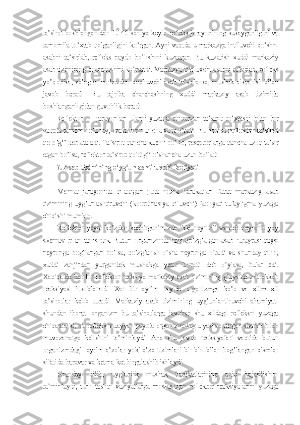 ta’sirot boshlanganidan 10-40 soniya keyin refleks jarayonining susayganligini  va
tamomila to’xtab qolganligini ko’rgan. Ayni vaqtda u markazga intiluvchi qo’shni
asabni   ta’sirlab,   refleks   paydo   bo’lishini   kuzatgan.   Bu   kuzatish   xuddi   markaziy
asab tizimining charchashini ko’rsatdi. Markazga intiluvchi asabni ta’sirlab, refleks
yo’qotilsa, so’ngra markazdan qochuvchi  asab ta’sirlansa,  mushak qisqarish bilan
javob   beradi.   Bu   tajriba   charchashning   xuddi   markaziy   asab   tizimida
boshlanganligidan guvohlik beradi.
Reflektor jarayonlari   ularni   yuzaga   chiqargan   ta’sirot   to’xtashi   bilan   bir
vaqtda tamom bo’lmay, orada bir muncha vaqt o’tadi. Bu hodisa  reflektor ta’sirot
qoldig’i  deb ataladi. Ta’sirot qancha kuchli bo’lib, reseptorlarga qancha uzoq ta’sir
etgan bo’lsa, reflektor ta’sirot qoldig’i o’shancha uzun bo’ladi.
7. Asab tizimining o‘yg‘unlashtiruvchi faoliyati
Mehnat   jarayonida   qiladigan   juda   nozik   harakatlari   faqat   markaziy   asab
tizimining  uyg’unlashtiruvchi  (koordinasiya  qiluvchi)  faoliyati   tufayligina  yuzaga
chiqishi mumkin.
Reflektor   yeyni   ko’zdan   kechirganimizda   ikki   neyronli   va   uch   neyronli   yoy
sxemasi bilan tanishdik. Butun  organizmda ham qo’zg’algan asab hujayrasi qaysi
neyronga   bog’langan   bo’lsa,   qo’zg’alish   o’sha   neyronga   o’tadi   va   shunday   qilib,
xuddi   zanjirdan   yurgandek   mushakga   yetib   boradi   deb   o’ylasa,   bular   edi.
Xaqiqatda har bir reflektor reaksiya markaziy asab tizimining g’oyatda murakkab
reaksiyasi   hisoblanadi.   Xar   bir   ayrim   paytda   organizmga   ko’p   va   xilma-xil
ta’sirotlar   kelib   turadi.   Markaziy   asab   tizimining   uyg’unlantiruvchi   ahamiyati
shundan   iborat:   organizm   bu   ta’sirotlarga   javoban   shu   xildagi   refleksni   yuzaga
chiqaradiki, bu refleks muayyan paytda organizmning u yashab turgan sharoit bilan
muvozanatga   kelishini   ta’minlaydi.   Ana   shu   javob   reaksiyalari   vaqtida   butun
organizmdagi     ayrim  a’zolar   yoki   a’zo   tizimlari  bir-biri   bilan   bog’langan  qismlar
sifatida baravar va ketma-ket birgalashib ishlaydi.
Shunday   qilib,   uyg’unlik   mushak   harakatlarining   aniq   bajarilishini
ta’minlaydi,   turli   tashqi   vaziyatlarga   moslashgan   reflektor   reaksiyalarini   yuzaga 