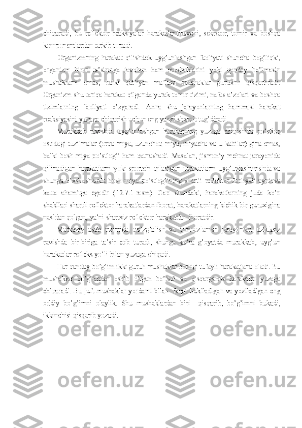 chiqaradi,   bu   reflektor   reaksiyalar   harakatlantiruvchi,   sekretor,   tomir   va   boshqa
komponentlardan tarkib topadi.
Organizmning   harakat   qilishdek   uyg’unlashgan   faoliyati   shuncha   bog’liqki,
organizm   biror   ta’sirotga   javoban   ham   mushaklarini   yoki   qanday   bo’lmasin
mushaklarni   emas,   balki   qat’iyan   ma’lum   mushaklar   guruxini   qisqartiradi.
Organizm shu tariqa harakat qilganda yurak-tomir tizimi, nafas a’zolari va boshqa
tizimlarning   faoliyati   o’zgaradi.   Anna   shu   jarayonlarning   hammasi   harakat
reaksiyasini yuzaga chiqarish uchun eng yangi sharoit tug’diradi.
Murakkab   ravishda   uyg’unlashgan   harakatning   yuzaga   chiqishida   po’stloq
ostidagi tuzilmalar (orqa miya, uzunchoq miya, miyacha va u kabilar) gina emas,
balki bosh miya po’stlog’i ham qatnashadi. Masalan, jismoniy mehnat jarayonida
qilinadigan harakatlarni yoki sportchi qiladigan harakatlarni uyg’unlashtirishda va
shunga   o’xshashlarda   bosh   miya   po’stlog’ining   shartli   reflektor   faoliyati   ayniqsa
katta   ahamitga   egadir   (12.7.1-rasm).   Gap   shundaki,   harakatlarning   juda   ko’p
shakllari shartli reflektor harakatlardan iborat, harakatlarning kichik bir guruxigina
nasldan qolgan, ya’ni shartsiz reflektor harakatdan iboratdir.
Markaziy   asab   tizimida   qo’zg’alish   va   tormozlanish   jarayonlari   uzluksiz
ravishda   bir-biriga   ta’sir   etib   turadi,   shunga   ko’ra   g’oyatda   murakkab,   uyg’un
harakatlar refleks yo’li bilan yuzaga chiqadi.
Har qanday bo’g’im ikki guruh mushaklar borligi tufayli harakatlana oladi. Bu
mushaklar   bo’g’imdan   oshib   o’tgan   bo’ladi   va   qisqarganda   harakatni   yuzaga
chiqaradi. Bu juft mushaklar yordami bilan   faqat bukiladigan va yoziladigan eng
oddiy   bo’g’imni   olaylik.   Shu   mushaklardan   biri     qisqarib,   bo’g’imni   bukadi,
ikkinchisi qisqarib yozadi. 