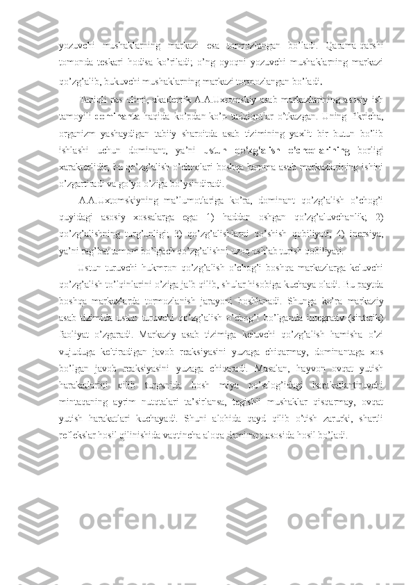 yozuvchi   mushaklarning   markazi   esa   tormozlangan   bo’ladi.   Qarama-qarshi
tomonda   teskari   hodisa   ko’riladi;   o’ng   oyoqni   yozuvchi   mushaklarning   markazi
qo’zg’alib, bukuvchi mushaklarning markazi tormozlangan bo’ladi .
Taniqli   rus   olimi,   akademik   A.A.Uxtomskiy   asab   markazlarining   asosiy   ish
tamoyili- dominanta   haqida   ko’pdan-ko’p   tadqiqotlar   o’tkazgan.   Uning   fikricha,
organizm   yashaydigan   tabiiy   sharoitda   asab   tizimining   yaxlit   bir   butun   bo’lib
ishlashi   uchun   dominant,   ya’ni   ustun   qo’zg’alish   o’choqlarining   borligi
xarakterlidir, bu qo’zg’alish o’choqlari  boshqa hamma asab markazlarining ishini
o’zgartiradi va go’yo o’ziga bo’ysindiradi.
A.A.Uxtomskiyning   ma’lumotlariga   ko’ra,   dominant   qo’zg’alish   o’chog’i
quyidagi   asosiy   xossalarga   ega:   1)   haddan   oshgan   qo’zg’aluvchanlik;   2)
qo’zg’alishning   turg’unligi;   3)   qo’zg’alishlarni   qo’shish   qobiliyati;   4)   inersiya,
ya’ni rag’bat tamom bo’lgach qo’zg’alishni uzoq ushlab turish qobiliyati. 
Ustun   turuvchi   hukmron   qo’zg’alish   o’chog’i   boshqa   markazlarga   keluvchi
qo’zg’alish to’lqinlarini o’ziga jalb qilib, shular hisobiga kuchaya oladi. Bu paytda
boshqa   markazlarda   tormozlanish   jarayoni   boshlanadi.   Shunga   ko’ra   markaziy
asab   tizimida   ustun   turuvchi   qo’zg’alish   o’chog’i   bo’lganda   integrativ   (sintetik)
faoliyat   o’zgaradi.   Markaziy   asab   tizimiga   keluvchi   qo’zg’alish   hamisha   o’zi
vujuduga   keltiradigan   javob   reaksiyasini   yuzaga   chiqarmay,   dominantaga   xos
bo’lgan   javob   reaksiyasini   yuzaga   chiqaradi.   Masalan,   hayvon   ovqat   yutish
harakatlarini   qilib   turganida   bosh   miya   po’stlog’idagi   harakatlantiruvchi
mintaqaning   ayrim   nutqtalari   ta’sirlansa,   tegishli   mushaklar   qisqarmay,   ovqat
yutish   harakatlari   kuchayadi.   Shuni   alohida   qayd   qilib   o’tish   zarurki,   shartli
reflekslar hosil qilinishida vaqtincha aloqa dominant asosida hosil bo’ladi. 