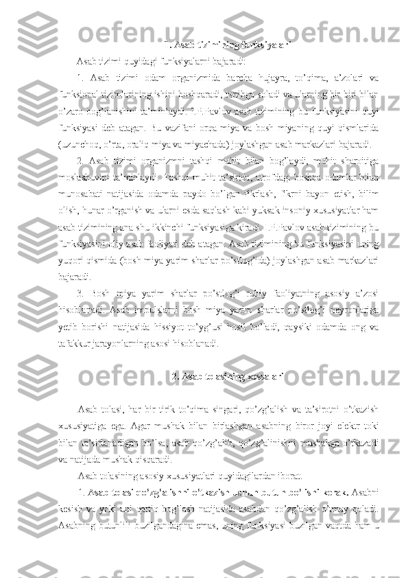 1. Asab tizimining funksiyalari
Asab tizimi quyidagi funksiyalarni bajaradi:
1.   Asab   tizimi   odam   organizmida   barcha   hujayra,   to’qima,   a’zolari   va
funksional tizimlarining ishini boshqaradi, tartibga soladi va ularning bir-biri bilan
o’zaro   bog’lanishini   ta’minlaydi.   I.P.Pavlov   asab   tizimining   bu   funksiyasini   quyi
funksiyasi   deb   atagan.   Bu   vazifani   orqa   miya   va   bosh   miyaning   quyi   qismlarida
(uzunchoq, o’rta, oraliq miya va miyachada) joylashgan asab markazlari bajaradi.
2.   Asab   tizimi   organizmni   tashqi   muhit   bilan   bog’laydi,   muhit   sharoitiga
moslashuvini   ta’minlaydi.   Tashqi   muhit   ta’sirida,   atrofdagi   boshqa   odamlar   bilan
munosabati   natijasida   odamda   paydo   bo’lgan   fikrlash,   fikrni   bayon   etish,   bilim
olish, hunar o’rganish va ularni esda saqlash kabi yuksak insoniy xususiyatlar ham
asab tizimining ana shu ikkinchi funksiyasiga kiradi. I.P.Pavlov asab tizimining bu
funksiyasini oliy asab faoliyati deb atagan. Asab tizimining bu funksiyasini uning
yuqori qismida (bosh miya yarim sharlar po’stlog’ida) joylashgan asab markazlari
bajaradi.
3.   Bosh   miya   yarim   sharlar   po’stlog’i   ruhiy   faoliyatning   asosiy   a’zosi
hisoblanadi.   Asab   impulslarni   bosh   miya   yarim   sharlar   po’stlog’i   neyronlariga
yetib   borishi   natijasida   hissiyot   to’yg’usi   hosil   bo’ladi,   qaysiki   odamda   ong   va
tafakkur jarayonlarning asosi hisoblanadi.
2. Asab tolasining xossalari
Asab   tolasi,   har   bir   tirik   to’qima   singari,   qo’zg’alish   va   ta’sirotni   o’tkazish
xususiyatiga   ega.   Agar   mushak   bilan   birlashgan   asabning   biror   joyi   elektr   toki
bilan   ta’sirlanadigan   bo’lsa,   asab   qo’zg’alib,   qo’zg’alinishni   mushakga   o’tkazadi
va natijada mushak qisqaradi. 
Asab tolasining asosiy xususiyatlari quyidagilardan iborat.
1.   Asab tolasi qo’zg’alishni o’tkazish uchun butun bo’lishi kerak.   Asabni
kesish   va   yoki   uni   qattiq   bog’lash   natijasida   asabdan   qo’zg’alish   o’tmay   qoladi.
Asabning butunlili buzilgandagina emas, uning funksiyasi  buzilgan vaqtda ham u 