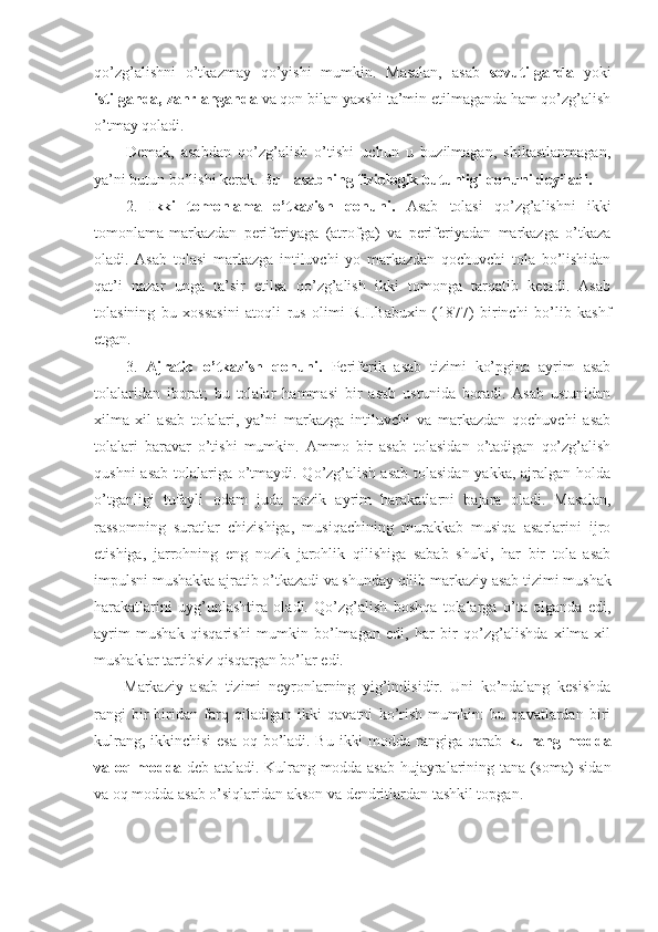 qo’zg’alishni   o’tkazmay   qo’yishi   mumkin.   Masalan,   asab   sovutilganda   yoki
istilganda, zahrlanganda  va qon bilan yaxshi ta’min etilmaganda ham qo’zg’alish
o’tmay qoladi. 
Demak,   asabdan   qo’zg’alish   o’tishi   uchun   u   buzilmagan,   shikastlanmagan,
ya’ni butun bo’lishi kerak.  Bu - asabning fiziologik butunligi qonuni deyiladi.
2.   Ikki   tomonlama   o’tkazish   qonuni.   Asab   tolasi   qo’zg’alishni   ikki
tomonlama-markazdan   periferiyaga   (atrofga)   va   periferiyadan   markazga   o’tkaza
oladi.   Asab   tolasi   markazga   intiluvchi   yo   markazdan   qochuvchi   tola   bo’lishidan
qat’i   nazar   unga   ta’sir   etilsa   qo’zg’alish   ikki   tomonga   tarqatib   ketadi.   Asab
tolasining   bu   xossasini   atoqli   rus   olimi   R.I.Babuxin   (1877)   birinchi   bo’lib   kashf
etgan. 
3.   Ajratib   o’tkazish   qonuni.   Periferik   asab   tizimi   ko’pgina   ayrim   asab
tolalaridan   iborat;   bu   tolalar   hammasi   bir   asab   ustunida   boradi.   Asab   ustunidan
xilma-xil   asab   tolalari,   ya’ni   markazga   intiluvchi   va   markazdan   qochuvchi   asab
tolalari   baravar   o’tishi   mumkin.   Ammo   bir   asab   tolasidan   o’tadigan   qo’zg’alish
qushni  asab tolalariga o’tmaydi. Qo’zg’alish asab tolasidan yakka, ajralgan holda
o’tganligi   tufayli   odam   juda   nozik   ayrim   harakatlarni   bajara   oladi.   Masalan,
rassomning   suratlar   chizishiga,   musiqachining   murakkab   musiqa   asarlarini   ijro
etishiga,   jarrohning   eng   nozik   jarohlik   qilishiga   sabab   shuki,   har   bir   tola   asab
impulsni mushakka ajratib o’tkazadi va shunday qilib  markaziy asab tizimi  mushak
harakatlarini   uyg’unlashtira   oladi.   Qo’zg’alish   boshqa   tolalarga   o’ta   olganda   edi,
ayrim   mushak   qisqarishi   mumkin   bo’lmagan   edi,   har   bir   qo’zg’alishda   xilma-xil
mushaklar tartibsiz qisqargan bo’lar edi.
Markaziy   asab   tizimi   neyronlarning   yig’indisidir.   Uni   ko’ndalang   kesishda
rangi   bir-biridan   farq   qiladigan   ikki   qavatni   ko’rish   mumkin:   bu   qavatlardan   biri
kulrang, ikkinchisi  esa oq bo’ladi. Bu ikki  modda rangiga qarab   kulrang modda
va oq modda   deb ataladi. Kulrang modda asab hujayralarining tana (soma) sidan
va oq modda asab o’siqlaridan akson va dendritlardan tashkil topgan. 