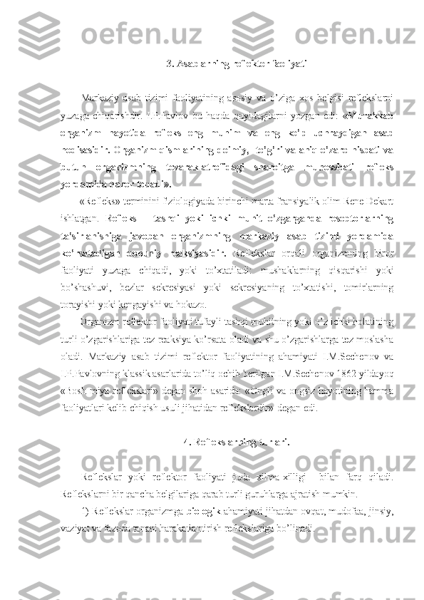 3. Asablarning reflektor faoliyati
Markaziy   asab   tizimi   faoliyatining   asosiy   va   o’ziga   xos   belgisi   reflekslarni
yuzaga   chiqarishdir.   I.P.Pavlov   bu   haqda   quyidagilarni   yozgan   edi:   «Murakkab
organizm   hayotida   refleks   eng   muhim   va   eng   ko’p   uchraydigan   asab
hodisasidir. Organizm qismlarining doimiy,   to’g’ri va aniq o’zaro nisbati va
butun   organizmning   tevarak-atrofidagi   sharoitga   munosabati   refleks
yordamida qaror topadi».
«Refleks» terminini fiziologiyada birinchi marta fransiyalik olim Rene Dekart
ishlatgan.   Refleks   –   tashqi   yoki   ichki   muhit   o’zgarganda   reseptorlarning
ta’sirlanishiga   javoban   organizmning   markaziy   asab   tizimi   yordamida
ko’rsatadigan   qonuniy   reaksiyasidir.   Reflekslar   orqali   organizmning   biror
faoliyati   yuzaga   chiqadi,   yoki   to’xtatiladi:   mushaklarning   qisqarishi   yoki
bo’shashuvi,   bezlar   sekresiyasi   yoki   sekresiyaning   to’xtatishi,   tomirlarning
torayishi yoki kengayishi va hokazo.
Organizm reflektor faoliyati tufayli tashqi muhitning yoki o’z ichki holatining
turli o’zgarishlariga tez reaksiya ko’rsata oladi va shu o’zgarishlarga tez moslasha
oladi.   Markaziy   asab   tizimi   reflektor   faoliyatining   ahamiyati   I.M.Sechenov   va
I.P.Pavlovning klassik asarlarida to’liq ochib berilgan I.M.Sechenov 1862 yildayoq
«Bosh miya reflekslari» degan shoh asarida: «Ongli va ongsiz hayotining hamma
faoliyatlari kelib chiqish usuli jihatidan reflekslardir»-degan edi.
4. Reflekslarning turlari.
Reflekslar   yoki   reflektor   faoliyati   juda   xilma-xilligi     bilan   farq   qiladi.
Reflekslarni bir qancha belgilariga qarab turli guruhlarga ajratish mumkin.
1) Reflekslar organizmga   biologik  ahamiyati jihatdan ovqat, mudofaa, jinsiy,
vaziyat va fazoda tanani harakatlantirish reflekslariga bo’linadi.  