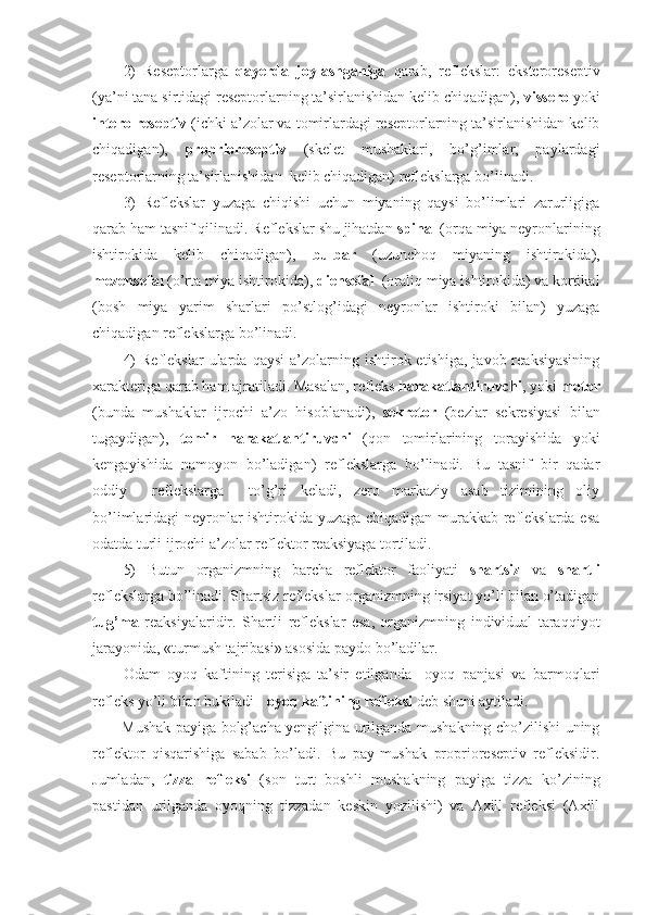 2)   Reseptorlarga   qayerda   joylashganiga   qarab,   reflekslar:   eksteroreseptiv
(ya’ni tana sirtidagi reseptorlarning ta’sirlanishidan kelib chiqadigan),  vissero  yoki
intero reseptiv  (ichki a’zolar va tomirlardagi reseptorlarning ta’sirlanishidan kelib
chiqadigan),   proprioreseptiv   (skelet   mushaklari,   bo’g’imlar,   paylardagi
reseptorlarning ta’sirlanishidan  kelib chiqadigan) reflekslarga bo’linadi.
3)   Reflekslar   yuzaga   chiqishi   uchun   miyaning   qaysi   bo’limlari   zarurligiga
qarab ham tasnif qilinadi. Reflekslar shu jihatdan  spinal  (orqa miya neyronlarining
ishtirokida   kelib   chiqadigan),   bulbar   (uzunchoq   miyaning   ishtirokida),
mezensefal  (o’rta miya ishtirokida),  diensefal   (oraliq miya ishtirokida) va kortikal
(bosh   miya   yarim   sharlari   po’stlog’idagi   neyronlar   ishtiroki   bilan)   yuzaga
chiqadigan reflekslarga bo’linadi.
4)  Reflekslar   ularda   qaysi  a’zolarning  ishtirok  etishiga,  javob  reaksiyasining
xarakteriga qarab ham ajratiladi. Masalan, refleks  harakatlantiruvchi , yoki  motor
(bunda   mushaklar   ijrochi   a’zo   hisoblanadi),   sekretor   (bezlar   sekresiyasi   bilan
tugaydigan),   tomir   harakatlantiruvchi   (qon   tomirlarining   torayishida   yoki
kengayishida   namoyon   bo’ladigan)   reflekslarga   bo’linadi.   Bu   tasnif   bir   qadar
oddiy     reflekslarga     to’g’ri   keladi,   zero   markaziy   asab   tizimining   oliy
bo’limlaridagi neyronlar ishtirokida yuzaga chiqadigan murakkab reflekslarda esa
odatda turli ijrochi a’zolar reflektor reaksiyaga tortiladi.
5)   Butun   organizmning   barcha   reflektor   faoliyati   shartsiz   va   shartli
reflekslarga bo’linadi. Shartsiz reflekslar-organizmning irsiyat yo’li bilan o’tadigan
tug’ma   reaksiyalaridir.   Shartli   reflekslar   esa,   organizmning   individual   taraqqiyot
jarayonida, «turmush tajribasi» asosida paydo bo’ladilar.
Odam   oyoq   kaftining   terisiga   ta’sir   etilganda     oyoq   panjasi   va   barmoqlari
refleks yo’li bilan bukiladi -  oyoq kaftining refleksi  deb shuni aytiladi. 
Mushak payiga bolg’acha yengilgina urilganda mushakning cho’zilishi uning
reflektor   qisqarishiga   sabab   bo’ladi.   Bu   pay-mushak   proprioreseptiv   refleksidir.
Jumladan,   tizza   refleksi   (son   turt   boshli   mushakning   payiga   tizza   ko’zining
pastidan   urilganda   oyoqning   tizzadan   keskin   yozilishi)   va   Axill   refleksi   (Axill 