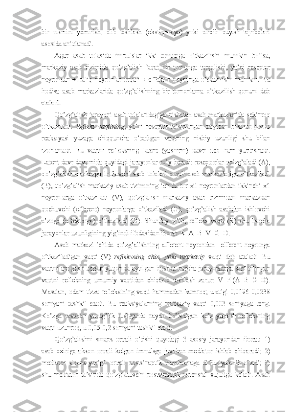 bir   qismini   yemirish,   olib   tashlash   (ekstirpasiya)   yoki   qirqib   quyish   tajribalari
asosida aniqlanadi.
Agar   asab   tolasida   impulslar   ikki   tomonga   o’tkazilishi   mumkin   bo’lsa,
markaziy   asab   tizimida   qo’zg’alish   faqat   bir   tomonga   tarqalishi,   ya’ni   reseptor
neyrondan  oraliq   neyronlar   orqali    effektor   neyronga   o’tkazilishi   mumkin.   Bu
hodisa   asab   markazlarida   qo’zg’alishning   bir   tomonlama   o’tkazilish   qonuni   deb
ataladi.
Qo’zg’alish jarayoni asab  tolalaridagiga nisbatan asab  markazlarida sekinroq
o’tkaziladi.   Refleks   vaqtining ,   ya’ni   reseptor   ta’sirlangan   paytdan   boshlab   javob
reaksiyasi   yuzaga   chiqquncha   o’tadigan   vaqtning   nisbiy   uzunligi   shu   bilan
izohlanadi.   Bu   vaqtni   refleksning   latent   (yashirin)   davri   deb   ham   yuritishadi.
Latent davr davomida quyidagi jarayonlar ro’y beradi: reseptorlar qo’zg’aladi (A),
qo’zg’alish   markazga   intiluvchi   asab   tolalari   orqali   asab   markazlariga   o’tkaziladi
(B), qo’zg’alish markaziy asab  tizimining ichida bir  xil  neyronlardan ikkinchi  xil
neyronlarga   o’tkaziladi   (V),   qo’zg’alish   markaziy   asab   tizimidan   markazdan
qochuvchi   (efferent)   neyronlarga   o’tkaziladi   (G),   qo’zg’alish   asabdan   ishlovchi
a’zoga   (effektorga)   o’tkaziladi   (D).   Shunday   qilib,   refleks   vaqti   (R)   shu   barcha
jarayonlar uzunligining yig’indi ifodasidan iborat: R=A+B+V+G+D.
Asab   markazi   ichida   qo’zg’alishning   afferent   neyrondan     efferent   neyronga
o’tkaziladigan   vaqti   (V)   refleksning   chin,   yoki   markaziy   vaqti   deb   ataladi.   Bu
vaqtni aniqlash uchun yuqorida aytilgan boshqa  barcha jarayonlarga sarf qilingan
vaqtni   reflekning   umumiy   vaqtidan   chiqarib   tashlash   zarur:   V=P-(A+B+G+D).
Masalan, odam tizza refleksining vaqti hammadan kamroq; u atigi 0,0196-0,0238
soniyani   tashkil   etadi.   Bu   reaksiyalarning   markaziy   vaqti   0,003   soniyaga   teng.
Ko’zga   ravshan   yorug’lik   tushganda   paydo   bo’ladigan   ko’z   yumish   refleksning
vaqti uzunroq, u 0,05-0,2 soniyani tashkil etadi. 
Qo’zg’alishni   sinaps   orqali   o’tishi   quyidagi   3   asosiy   jarayondan   iborat:   1)
asab   oxiriga   akson   orqali   kelgan   impulsga   javoban   mediator   ishlab   chiqaradi;   2)
mediator   sinaps   yorig’i   orqali   postsinaptik   membranaga   diffuziyalanib   o’tadi;   3)
shu   mediator   ta’sirida   qo’zg’atuvchi   postsinaptik   potensial   vujudga   keladi.   Asab 