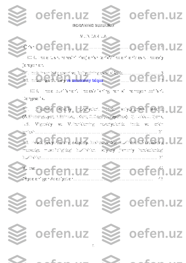 IRODANING BUZULISHI  
MUNDARIJA
Kirish  …………………………….…………………………………………….3
I   BOB.   Iroda   tushunchasini   rivojlanish   tarixi.   Irodani   aniqlash.   Irodaviy
jarayonlar.    
1.1. Iroda inson hulq-atvori va faoliyatining asosi sifatida……………………...5
2.2. Irodaning an’anaviy   va zamonaviy talqini ……………………………....   13
II   BOB.     Iroda   buzilishlari.   Irodasizlikning   har   xil   namoyon   bo‘lishi.
Dangasalik.
2.1.   Irodaning   falsafiy   nazariyalari.   Iroda   volyuntarizm   sifatida
(A.Shopengauyer, B.Spinoza, I.Kant, G.Gegel, L.Feyerbax). Dj. Lokk.U.Djems,
L.S.   Vigotskiy   va   V.Franklarning   nazariyalarida   iroda   va   erkin
tanlash………………………………………………………………………… 21
2.2.   Psixik   jarayonlarning   ixtiyoriy   boshqaruvidagi   buzilishlar.   Harakatning
maqsadga   muvofiqligidagi   buzilishlar.   Ixtiyoriy   jismoniy   harakatlardagi
buzilishlar……………………………………………………………………..  31
Xulosa ………………………………………………………………………     41
Foydalanilgan Adabiyotlar ……………………………………………….     43
1 