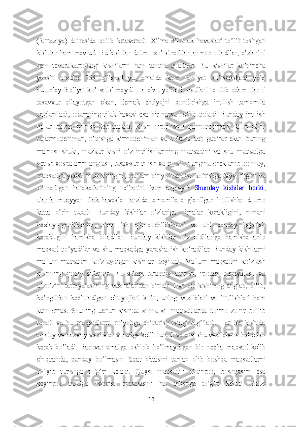 (fantaziya)   doirasida   qolib   ketaveradi.   Xilma-xil   tilak   havaslari   to’lib-toshgan
kishilar ham mavjud. Bu kishilar doimo xo’rsinadilar, armon qiladilar, o’zlarini
ham   tevarakatrofdagi   kishilarni   ham   tanqid   qiladilar.   Bu   kishilar   ko’pincha
yaxshi   orzular   254   qilishadi-yu,   amalda   kam   faoliyat   ko’rsatishadi   yoki
butunlay faoliyat ko’rsatishmaydi. Harakat yo’llari, usullari topilib odam ularni
tasavvur   qilayotgan   ekan,   demak   ehtiyojni   qondirishga   intilish   tamomila
anglaniladi,   odamning   tilak-havasi   esa   bir   narsa   bo’lib   qoladi.   Bunday   intilish
holati   ba'zan   hohish   deb   ataladi.   Kishi   biror   ishni   qilmoqchiman,   falon   ishni
bajarmoqchiman,   o’qishga   kirmoqchiman   va   hokazo   deb   gapirar   ekan   buning
ma'nosi   shuki,   mazkur   kishi   o’z   intilishlarining   maqsadini   va   shu   maqsadga
yetish vositalarini anglash, tasavvur qilish va bilish bilangina cheklanib qolmay,
maqsadga yetish mumkinligini, ma'lum bir yo’ldan ish ko’rishga tayyorligini va
qilinadigan   harakatlarining   oqibatini   kam   anglaydi.   Shunday   kishilar   borki ,
ularda   muayyan   tilak-havaslar   tarzida   tamomila   anglanilgan   intilishlar   doimo
katta   o’rin   tutadi.   Bunday   kishilar   o’zlariga   nimalar   kerakligini,   nimani
hoxlayotganliklarini,   nima   ish   qilmoqchiliklarini   va   uni   qanday   bajarish
kerakligini   hamisha   biladilar.   Bunday   kishilar   o’z   oldilariga   hamisha   aniq
maqsad   qo’yadilar   va   shu   maqsadga   yarasha   ish   ko’radilar.   Bunday   kishilarni
ma'lum   maqsadni   ko’zlaydigan   kishilar   deyiladi.   Ma'lum   maqsadni   ko’zlash
kishining   ijobiy   sifatidir.   Bu   sifatni   taraqqiy   ettirish,   irodani   tarbiyalash   va
o’zo’zini   tarbiyalashning   vazifalaridan   biridir.   Har   bir   kishining   anglab,   bilib,
ko’ngildan   kechiradigan   ehtiyojlari   ko’p,   uning   vazifalari   va   intilishlari   ham
kam   emas.   Shuning   uchun   kishida   xilma-xil   maqsadlarda   doimo   zohir   bo’lib
turadi   va   bu   maqsadlarni   ro’yobga   chiqarish   istagi   tug’iladi.   Har   bir   kishida
amaliy va nazariy vazifalar vujudga kelib turadi va ana shu vazifalarni hal etish
kerak   bo’ladi.   Barovar   amalga   oshirib   bo’lmaydigan   bir   necha   maqsad   kelib
chiqqanda,   qanday   bo’lmasin   faqat   bittasini   tanlab   olib   boshqa   maqsadlarni
qo’yib   turishga   to’g’ri   keladi.   Qaysi   maqsadni   oldinroq,   boshqasini   esa
keyinroq   amalga   oshirish   masalasini   hal   qilishga   to’g’ri   keladi.   Ba'zi
10 