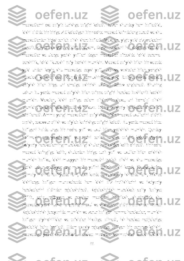 maqsadlarni   esa   qo’yib   turishga   to’g’ri   keladi.   Ba'zan   shunday   ham   bo’ladiki,
kishi oldida bir-biriga zid keladigan bir nechta maqsad ko’ndalang turadi va shu
maqsadlardan birini tanlab olish shart bo’ladi. Masalan, yigit yoki qiz maktabni
tugatib, oliy o’quv yurtiga kirib o’qisam, degan masalani  hal  etayotganda turli
maqsadlar   va   ularga   yetish   yo’llari   degan   maqsadlar   o’rtasida   ichki   qarama-
qarshilik, ichki "kurash" ro’y berishi mumkin. Maqsad qo’yish bilan bir vaqtda
yoki   undan   keyin   shu   maqsadga   qaysi   yo’l,   usul   va   vositalar   bilan   yengish
masalasi   kelib   chiqadi.   Kundalik   turmushimizda   yoki   faoliyatimizda   maqsad
qo’yish   bilan   birga   uni   amalga   oshirish   usullari   darrov   anglanadi.   Shuning
uchun   bu   yerda   maqsad   qo’yish   bilan   to’ppa-to’g’ri   harakat   boshlanib   ketishi
mumkin.   Masalan,   kishi   qo’liga   qalam   olishni   hoxlasa,   uni   bemalol   olishi
mumkin, uxlagisi  kelsa  yotadi  va hokazo. Oddiy ixtiyoriy harakatlar  shu  bilan
ta'riflanadi. Ammo yangi maqsadlarni qo’yishda o’sha maqsad usullarini qidirib
topish, tasavvur qilish va o’ylab ko’rishga to’g’ri keladi. Bu yerda maqsad bitta
bo’lgani   holda   unga   bir   necha   yo’l   va   usul   bilan   yetishish   mumkin.   Qanday
bo’lmasin   eng   yaxshi   yo’l   va   usulni   tanlab   olishga   to’g’ri   keladi.   Ayrim
ixtiyoriy harakatlarning murakkabligi shular jumlasidan kelib chiqadi. Bir necha
maqsad   ko’ngilga   kelib,   shulardan   biriga   turli   yo’l   va   usullar   bilan   erishish
mumkin   bo’lsa,   kishi   muayyan   bir   maqsadni   tanlab   olishi   va   shu   maqsadga
yetish   uchun   muayyan   eng   muvofiq   yo’lni   tanlab   olishi   kerak.   Shunga   ko’ra,
ijtimoiy mehnat faoliyatda ham, kasb-korda ham, shaxsiy ishlarda ham, boshqa
kishilarga   bo’lgan   munosabatda   ham   kishi   o’z   intilishlarini   va   ixtiyoriy
harakatlarini   oldindan   rejalashtiradi.   Rejalashtirish   murakkab   aqliy   faoliyat
bo’lib,   aniq,   muayyan   va   ravshan   maqsadni   belgilash,   shuningdek   shu
maqsadga yetish uchun eng to’g’ri  usul  va vositalarni qidirib topishdan iborat.
Rejalashtirish jarayonida mumkin va zarur bo’lgan hamma harakatlar, mumkin
bo’lgan   qiyinchiliklar   va   to’siqlar   hisobga   olinadi,   ish-harakat   natijalariga
dastlabki   baho   beriladi.   Odam   asosiy   rejaga   ega   bo’lgan   bir   qarorga   kelishi,
maqsadiga   yetishishi   mumkin.   Harakat   motivlari   va   motivlar   kurashi.   Kishi
11 