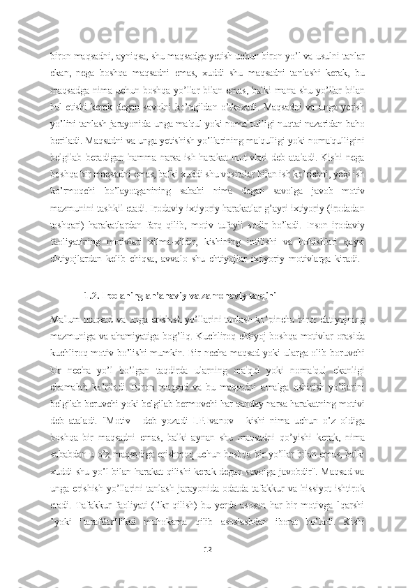 biron maqsadni, ayniqsa, shu maqsadga yetish uchun biron yo’l va usulni tanlar
ekan,   nega   boshqa   maqsadni   emas,   xuddi   shu   maqsadni   tanlashi   kerak,   bu
maqsadga nima uchun boshqa yo’llar bilan emas, balki  mana shu yo’llar  bilan
hal   etishi   kerak   degan   savolni   ko’ngildan   o’tkazadi.   Maqsadni   va   unga   yetish
yo’lini tanlash jarayonida unga ma'qul yoki noma'qulligi nuqtai nazaridan baho
beriladi. Maqsadni va unga yetishish yo’llarining ma'qulligi yoki noma'qulligini
belgilab   beradigan   hamma   narsa   ish-harakat   motivlari   deb   ataladi.   Kishi   nega
boshqa bir maqsadni emas, balki xuddi shu vositalar bilan ish ko’rishni, yoki ish
ko’rmoqchi   bo’layotganining   sababi   nima   degan   savolga   javob   motiv
mazmunini tashkil etadi. Irodaviy ixtiyoriy harakatlar g’ayri ixtiyoriy (irodadan
tashqari)   harakatlardan   farq   qilib,   motiv   tufayli   sodir   bo’ladi.   Inson   irodaviy
faoliyatining   motivlari   xilma-xildir,   kishining   intilishi   va   hohishlari   qaysi
ehtiyojlardan   kelib   chiqsa,   avvalo   shu   ehtiyojlar   ixtiyoriy   motivlarga   kiradi.  
              1.2. Irodaning an’anaviy   va zamonaviy talqini
Ma'lum  maqsad va unga erishish yo’llarini tanlash ko’pincha biror ehtiyojning
mazmuniga va ahamiyatiga bog’liq. Kuchliroq ehtiyoj boshqa motivlar orasida
kuchliroq motiv bo’lishi mumkin. Bir necha maqsad yoki ularga olib boruvchi
bir   necha   yo’l   bo’lgan   taqdirda   ularning   ma'qul   yoki   noma'qul   ekanligi
chamalab   ko’riladi.   Biron   maqsad   va   bu   maqsadni   amalga   oshirish   yo’llarini
belgilab beruvchi yoki belgilab bermovchi har qanday narsa harakatning motivi
deb   ataladi.   "Motiv   -   deb   yozadi   I.P.Ivanov   -   kishi   nima   uchun   o’z   oldiga
boshqa   bir   maqsadni   emas,   balki   aynan   shu   maqsadni   qo’yishi   kerak,   nima
sababdan u o’z maqsadiga erishmoq uchun boshqa bir yo’llar bilan emas, balki
xuddi shu yo’l bilan harakat  qilishi kerak degan savolga javobdir". Maqsad va
unga   erishish   yo’llarini   tanlash   jarayonida   odatda   tafakkur   va   hissiyot   ishtirok
etadi.   Tafakkur   faoliyati   (fikr   qilish)   bu   yerda   asosan   har   bir   motivga   "qarshi
"yoki   "tarafdor"likni   muhokama   qilib   asoslashdan   iborat   bo’ladi.   Kishi
12 