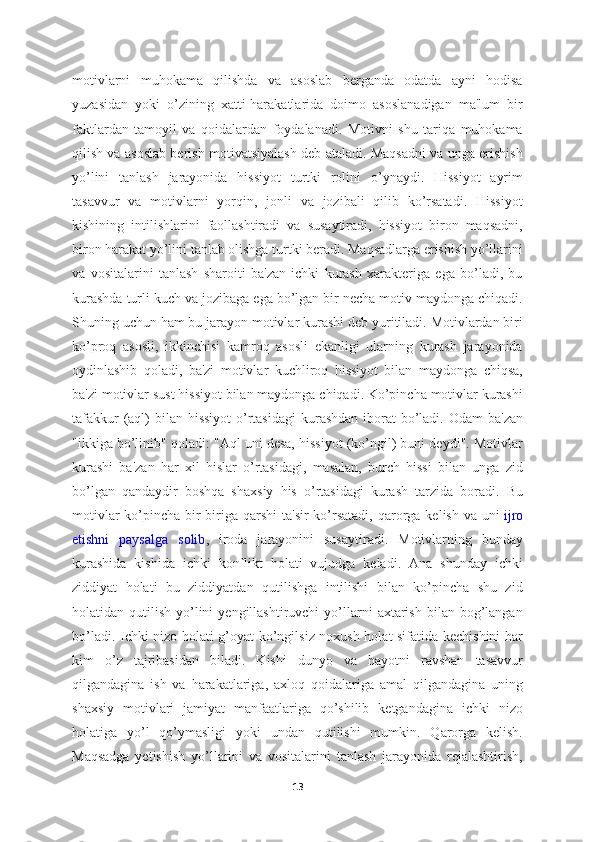 motivlarni   muhokama   qilishda   va   asoslab   berganda   odatda   ayni   hodisa
yuzasidan   yoki   o’zining   xatti-harakatlarida   doimo   asoslanadigan   ma'lum   bir
faktlardan   tamoyil   va   qoidalardan   foydalanadi.   Motivni   shu   tariqa   muhokama
qilish va asoslab berish motivatsiyalash deb ataladi. Maqsadni va unga erishish
yo’lini   tanlash   jarayonida   hissiyot   turtki   rolini   o’ynaydi.   Hissiyot   ayrim
tasavvur   va   motivlarni   yorqin,   jonli   va   jozibali   qilib   ko’rsatadi.   Hissiyot
kishining   intilishlarini   faollashtiradi   va   susaytiradi,   hissiyot   biron   maqsadni,
biron harakat yo’lini tanlab olishga turtki beradi. Maqsadlarga erishish yo’llarini
va   vositalarini   tanlash   sharoiti   ba'zan   ichki   kurash   xarakteriga   ega   bo’ladi,   bu
kurashda turli kuch va jozibaga ega bo’lgan bir necha motiv maydonga chiqadi.
Shuning uchun ham bu jarayon motivlar kurashi deb yuritiladi. Motivlardan biri
ko’proq   asosli,   ikkinchisi   kamroq   asosli   ekanligi   ularning   kurash   jarayonida
oydinlashib   qoladi,   ba'zi   motivlar   kuchliroq   hissiyot   bilan   maydonga   chiqsa,
ba'zi motivlar sust hissiyot bilan maydonga chiqadi. Ko’pincha motivlar kurashi
tafakkur  (aql)  bilan hissiyot  o’rtasidagi  kurashdan iborat  bo’ladi.  Odam  ba'zan
"ikkiga bo’linib" qoladi: "Aql uni desa, hissiyot (ko’ngil) buni deydi". Motivlar
kurashi   ba'zan   har   xil   hislar   o’rtasidagi,   masalan,   burch   hissi   bilan   unga   zid
bo’lgan   qandaydir   boshqa   shaxsiy   his   o’rtasidagi   kurash   tarzida   boradi.   Bu
motivlar  ko’pincha bir-biriga qarshi  ta'sir  ko’rsatadi,  qarorga  kelish va uni   ijro
etishni   paysalga   solib ,   iroda   jarayonini   susaytiradi.   Motivlarning   bunday
kurashida   kishida   ichki   konflikt   holati   vujudga   keladi.   Ana   shunday   ichki
ziddiyat   holati   bu   ziddiyatdan   qutilishga   intilishi   bilan   ko’pincha   shu   zid
holatidan  qutilish  yo’lini  yengillashtiruvchi  yo’llarni   axtarish   bilan  bog’langan
bo’ladi. Ichki nizo holati g’oyat ko’ngilsiz noxush holat sifatida kechishini har
kim   o’z   tajribasidan   biladi.   Kishi   dunyo   va   hayotni   ravshan   tasavvur
qilgandagina   ish   va   harakatlariga,   axloq   qoidalariga   amal   qilgandagina   uning
shaxsiy   motivlari   jamiyat   manfaatlariga   qo’shilib   ketgandagina   ichki   nizo
holatiga   yo’l   qo’ymasligi   yoki   undan   qutilishi   mumkin.   Qarorga   kelish.
Maqsadga   yetishish   yo’llarini   va   vositalarini   tanlash   jarayonida   rejalashtirish,
13 